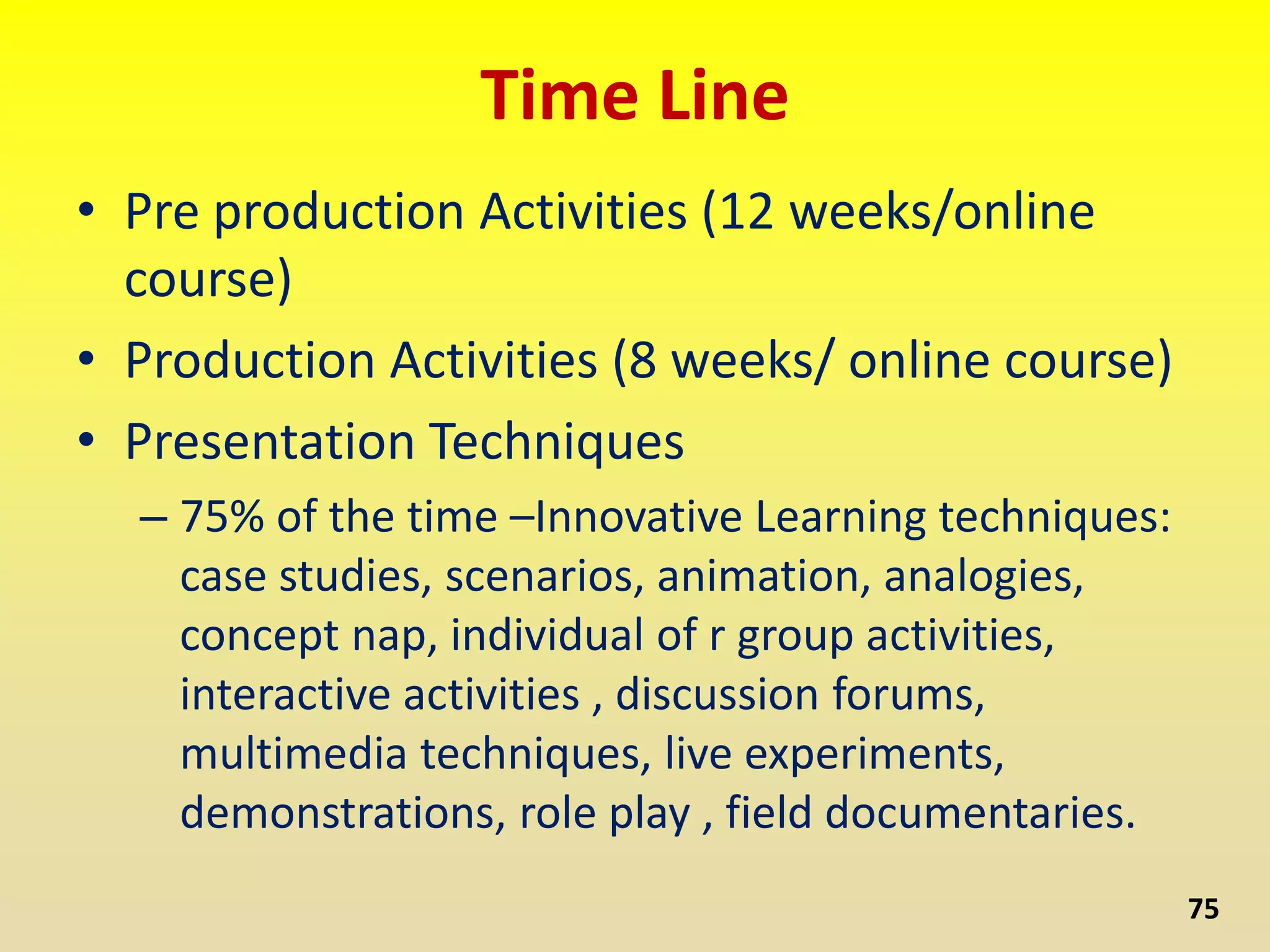 Time Line
• Pre production Activities (12 weeks/online
course)
• Production Activities (8 weeks/ online course)
• Presentation Techniques
– 75% of the time –Innovative Learning techniques:
case studies, scenarios, animation, analogies,
concept nap, individual of r group activities,
interactive activities , discussion forums,
multimedia techniques, live experiments,
demonstrations, role play , field documentaries.
75
 