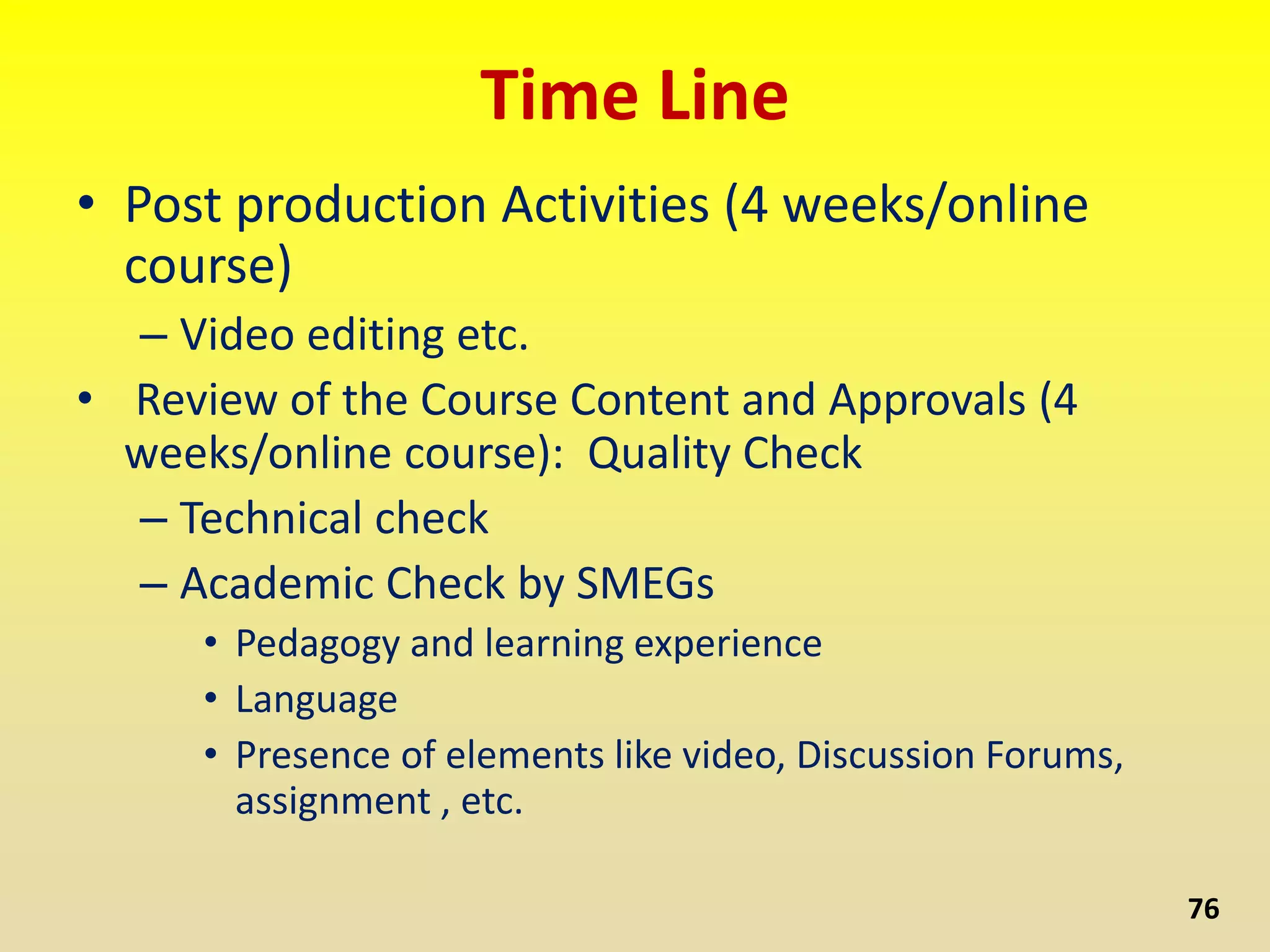 Time Line
• Post production Activities (4 weeks/online
course)
– Video editing etc.
• Review of the Course Content and Approvals (4
weeks/online course): Quality Check
– Technical check
– Academic Check by SMEGs
• Pedagogy and learning experience
• Language
• Presence of elements like video, Discussion Forums,
assignment , etc.
76
 