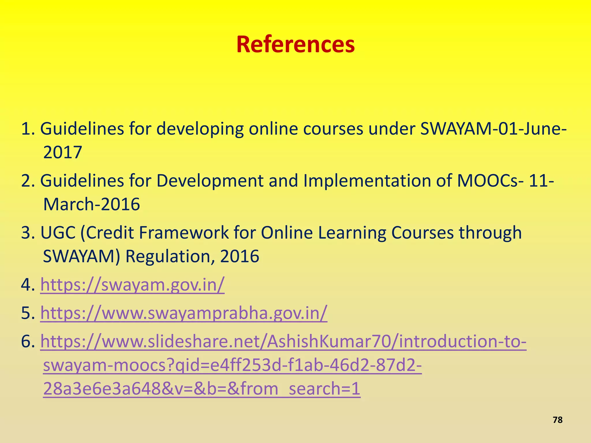 References
1. Guidelines for developing online courses under SWAYAM-01-June-
2017
2. Guidelines for Development and Implementation of MOOCs- 11-
March-2016
3. UGC (Credit Framework for Online Learning Courses through
SWAYAM) Regulation, 2016
4. https://swayam.gov.in/
5. https://www.swayamprabha.gov.in/
6. https://www.slideshare.net/AshishKumar70/introduction-to-
swayam-moocs?qid=e4ff253d-f1ab-46d2-87d2-
28a3e6e3a648&v=&b=&from_search=1
78
 
