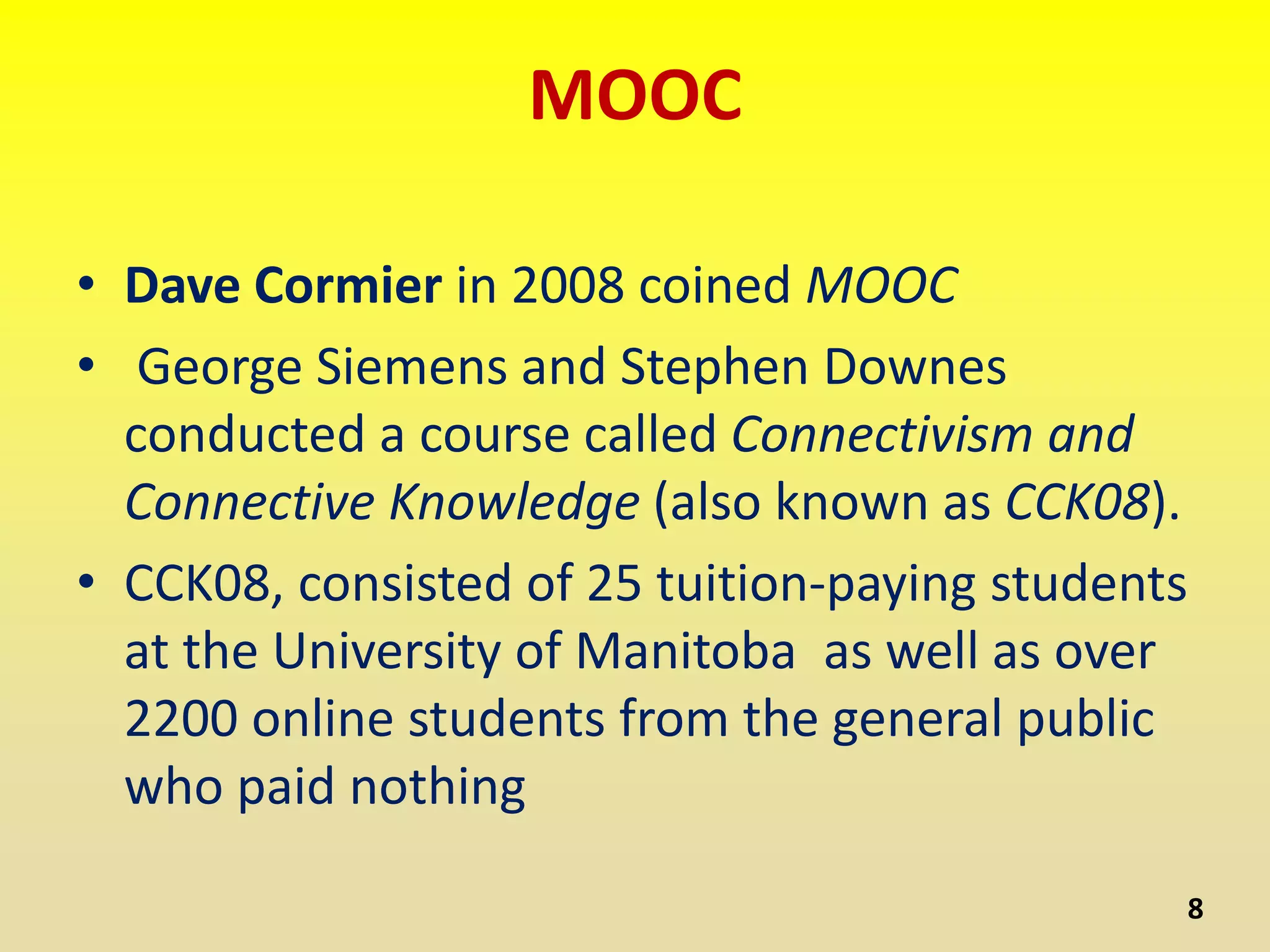 MOOC
• Dave Cormier in 2008 coined MOOC
• George Siemens and Stephen Downes
conducted a course called Connectivism and
Connective Knowledge (also known as CCK08).
• CCK08, consisted of 25 tuition-paying students
at the University of Manitoba as well as over
2200 online students from the general public
who paid nothing
8
 