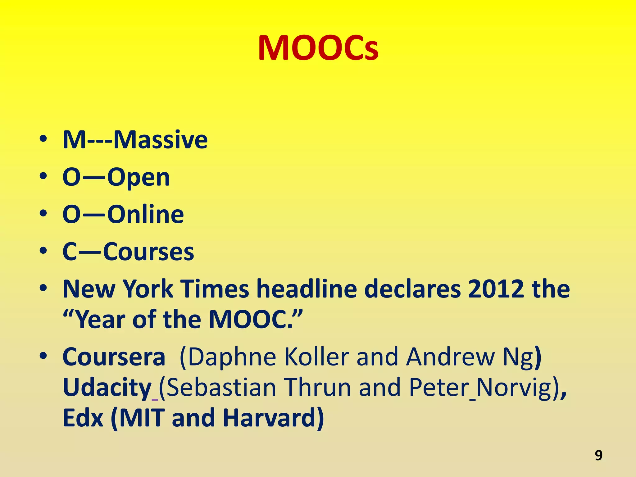 MOOCs
• M---Massive
• O—Open
• O—Online
• C—Courses
• New York Times headline declares 2012 the
“Year of the MOOC.”
• Coursera (Daphne Koller and Andrew Ng)
Udacity (Sebastian Thrun and Peter Norvig),
Edx (MIT and Harvard)
9
 