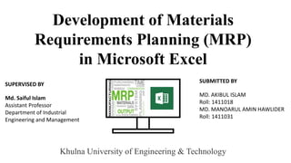 Development of Materials
Requirements Planning (MRP)
in Microsoft Excel
SUPERVISED BY
Md. Saiful Islam
Assistant Professor
Department of Industrial
Engineering and Management
SUBMITTED BY
MD. AKIBUL ISLAM
Roll: 1411018
MD. MANOARUL AMIN HAWLIDER
Roll: 1411031
Khulna University of Engineering & Technology
 