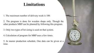 1. The maximum number of delivery week is 100.
2. The program is done for wooden shops only. Though the
other products MRP can be planned by following this program.
3. Only two types of lot sizing is used on that system.
4. Calculation of program for MRP uses a few times.
5. In master production schedule, One data can be given at a
time.
Limitations
 