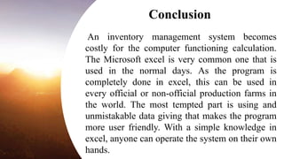 An inventory management system becomes
costly for the computer functioning calculation.
The Microsoft excel is very common one that is
used in the normal days. As the program is
completely done in excel, this can be used in
every official or non-official production farms in
the world. The most tempted part is using and
unmistakable data giving that makes the program
more user friendly. With a simple knowledge in
excel, anyone can operate the system on their own
hands.
Conclusion
 