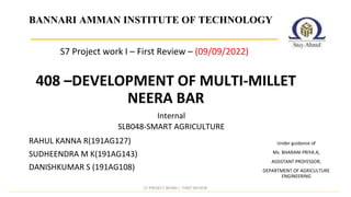 408 –DEVELOPMENT OF MULTI-MILLET
NEERA BAR
Internal
BANNARI AMMAN INSTITUTE OF TECHNOLOGY
SLB048-SMART AGRICULTURE
Under guidance of
Ms. BHARANI PRIYA.A,
ASSISTANT PROFESSOR,
DEPARTMENT OF AGRICULTURE
ENGINEERING
RAHUL KANNA R(191AG127)
SUDHEENDRA M K(191AG143)
DANISHKUMAR S (191AG108)
S7 Project work I – First Review – (09/09/2022)
S7 PROJECT WORK I - FIRST REVIEW
 