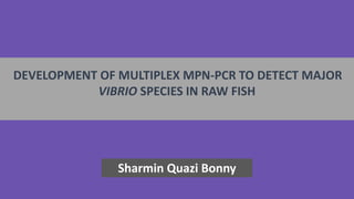 DEVELOPMENT OF MULTIPLEX MPN-PCR TO DETECT MAJOR
VIBRIO SPECIES IN RAW FISH
Sharmin Quazi Bonny
 
