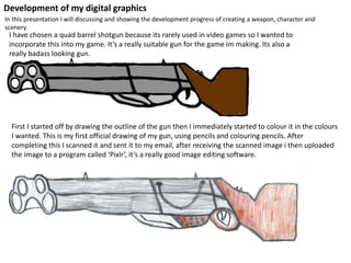 Development of my digital graphics
In this presentation I will discussing and showing the development progress of creating a weapon, character and
scenery.
I have chosen a quad barrel shotgun because its rarely used in video games so I wanted to
incorporate this into my game. It’s a really suitable gun for the game im making. Its also a
really badass looking gun.
First I started off by drawing the outline of the gun then I immediately started to colour it in the colours
I wanted. This is my first official drawing of my gun, using pencils and colouring pencils. After
completing this I scanned it and sent it to my email, after receiving the scanned image i then uploaded
the image to a program called ‘Pixlr’, it’s a really good image editing software.
 