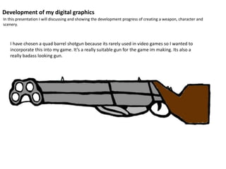 Development of my digital graphics
In this presentation I will discussing and showing the development progress of creating a weapon, character and
scenery.
I have chosen a quad barrel shotgun because its rarely used in video games so I wanted to
incorporate this into my game. It’s a really suitable gun for the game im making. Its also a
really badass looking gun.
 