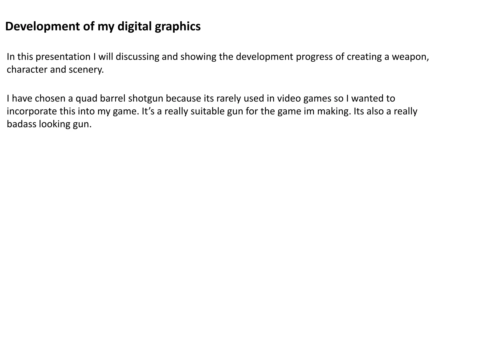 Development of my digital graphics
In this presentation I will discussing and showing the development progress of creating a weapon,
character and scenery.
I have chosen a quad barrel shotgun because its rarely used in video games so I wanted to
incorporate this into my game. It’s a really suitable gun for the game im making. Its also a really
badass looking gun.