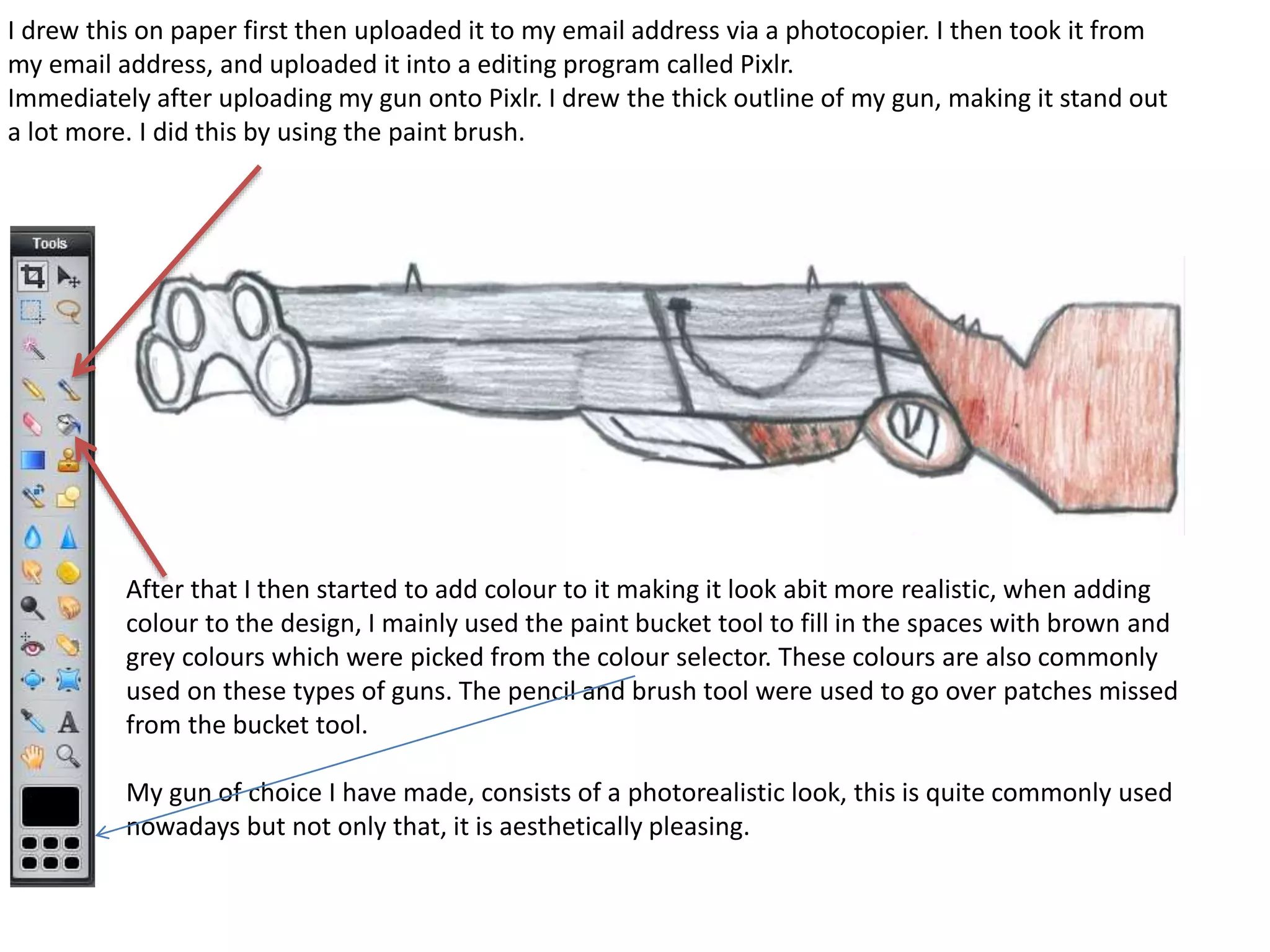 I drew this on paper first then uploaded it to my email address via a photocopier. I then took it from
my email address, and uploaded it into a editing program called Pixlr.
Immediately after uploading my gun onto Pixlr. I drew the thick outline of my gun, making it stand out
a lot more. I did this by using the paint brush.
After that I then started to add colour to it making it look abit more realistic, when adding
colour to the design, I mainly used the paint bucket tool to fill in the spaces with brown and
grey colours which were picked from the colour selector. These colours are also commonly
used on these types of guns. The pencil and brush tool were used to go over patches missed
from the bucket tool.
My gun of choice I have made, consists of a photorealistic look, this is quite commonly used
nowadays but not only that, it is aesthetically pleasing.