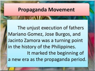Propaganda Movement
The unjust execution of fathers
Mariano Gomez, Jose Burgos, and
Jacinto Zamora was a turning point
in the history of the Philippines.
It marked the beginning of
a new era as the propaganda period.
 