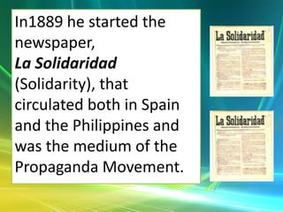 In1889 he started the
newspaper,
La Solidaridad
(Solidarity), that
circulated both in Spain
and the Philippines and
was the medium of the
Propaganda Movement.
 