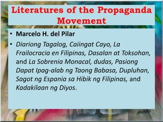 Literatures of the Propaganda
Movement
• Marcelo H. del Pilar
• Diariong Tagalog, Caiingat Cayo, La
Frailocracia en Filipinas, Dasalan at Toksohan,
and La Sobrenia Monacal, dudas, Pasiong
Dapat Ipag-alab ng Taong Babasa, Dupluhan,
Sagot ng Espania sa Hibik ng Filipinas, and
Kadakilaan ng Diyos.
 