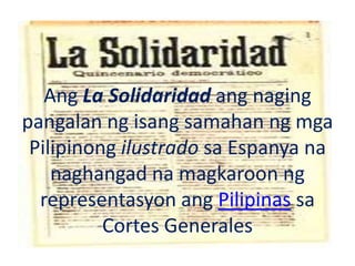 Ang La Solidaridad ang naging
pangalan ng isang samahan ng mga
Pilipinong ilustrado sa Espanya na
naghangad na magkaroon ng
representasyon ang Pilipinas sa
Cortes Generales
 