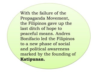 With the failure of the
Propaganda Movement,
the Filipinos gave up the
last ditch of hope to
peaceful means. Andres
Bonifacio led the Filipinos
to a new phase of social
and political awareness
marked by the founding of
Katipunan.
 