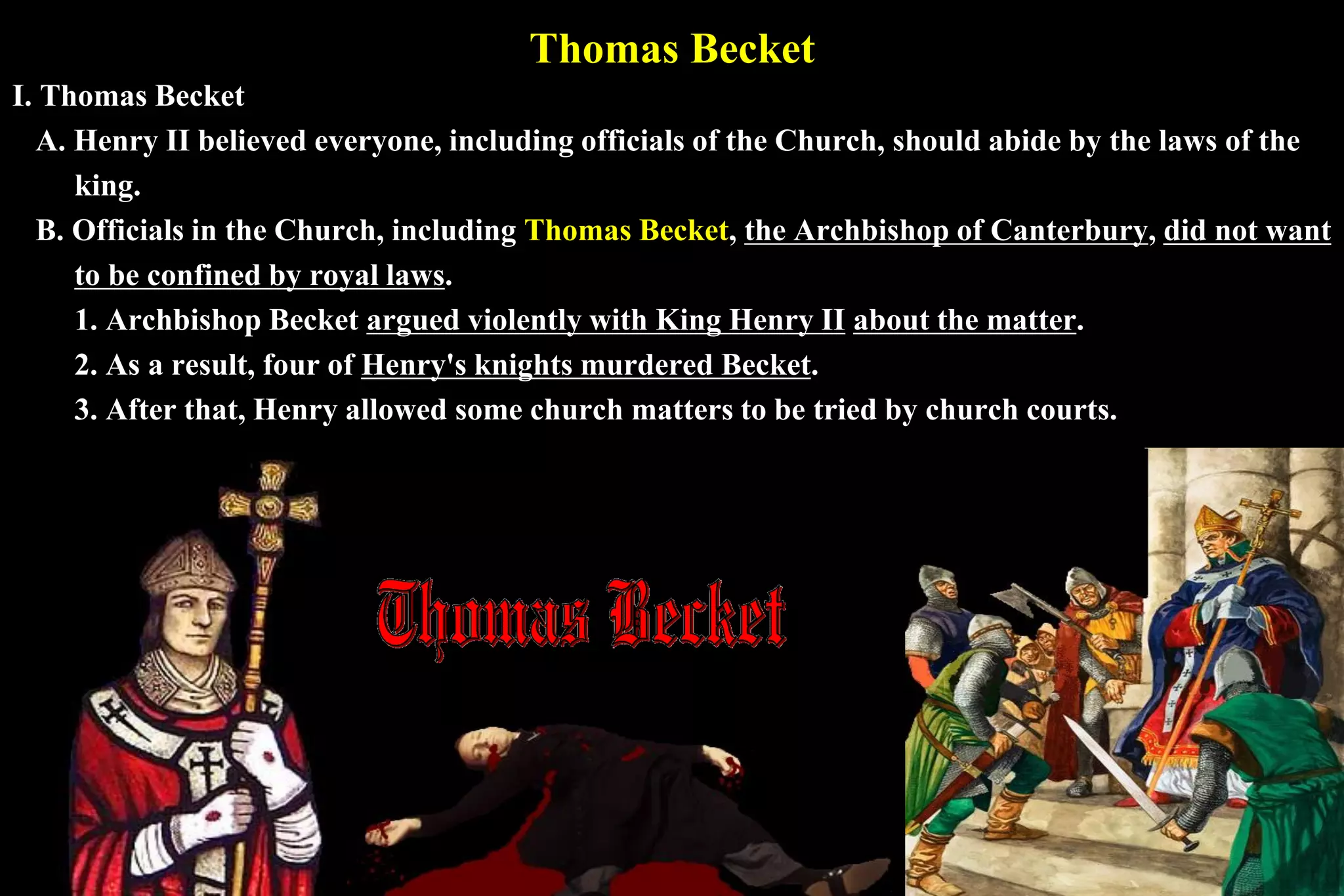 Thomas Becket
I. Thomas Becket
A. Henry II believed everyone, including officials of the Church, should abide by the laws of the
king.
B. Officials in the Church, including Thomas Becket, the Archbishop of Canterbury, did not want
to be confined by royal laws.
1. Archbishop Becket argued violently with King Henry II about the matter.
2. As a result, four of Henry's knights murdered Becket.
3. After that, Henry allowed some church matters to be tried by church courts.
 