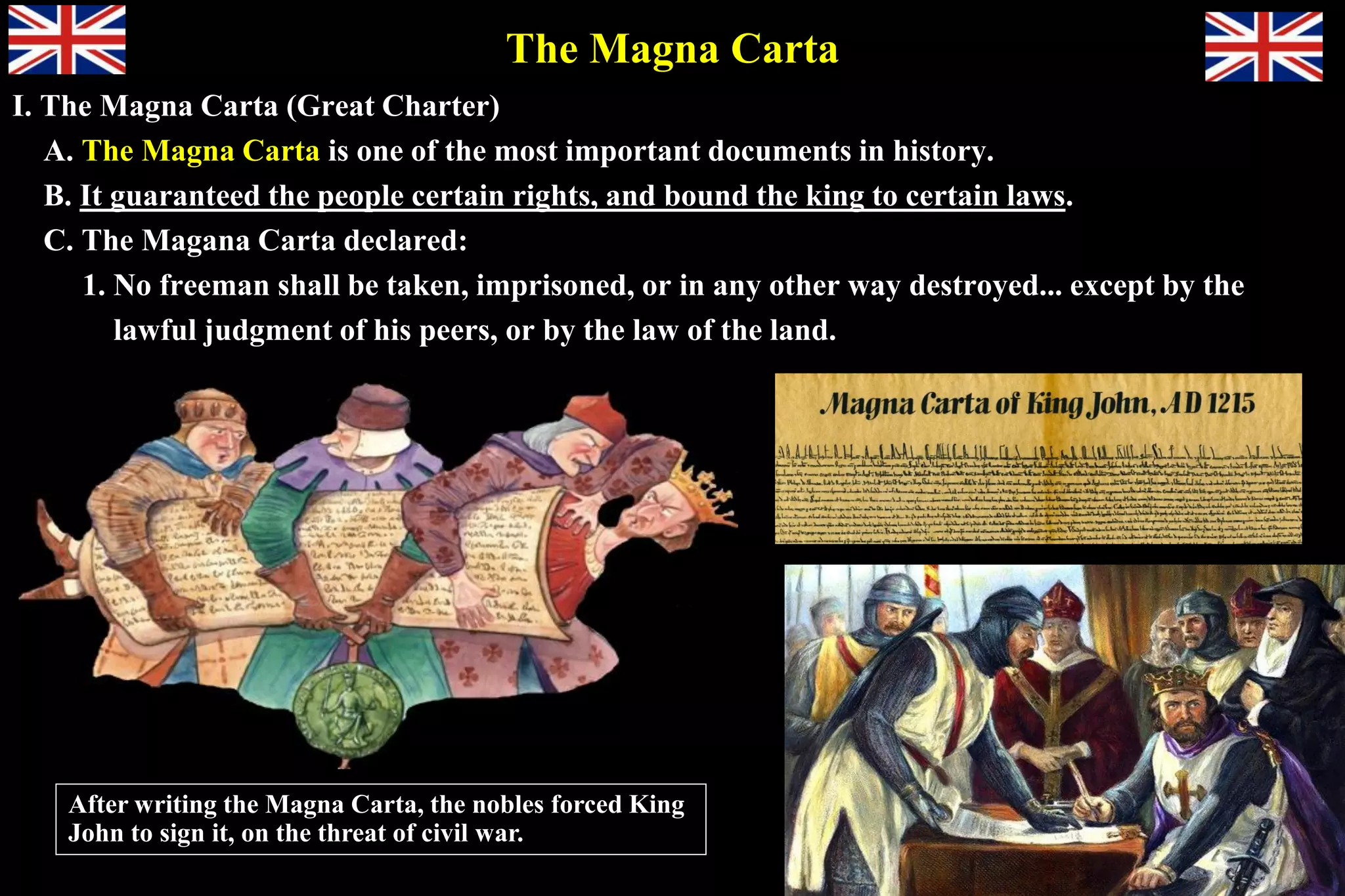 The Magna Carta
I. The Magna Carta (Great Charter)
A. The Magna Carta is one of the most important documents in history.
B. It guaranteed the people certain rights, and bound the king to certain laws.
C. The Magana Carta declared:
1. No freeman shall be taken, imprisoned, or in any other way destroyed... except by the
lawful judgment of his peers, or by the law of the land.
After writing the Magna Carta, the nobles forced King
John to sign it, on the threat of civil war.
 