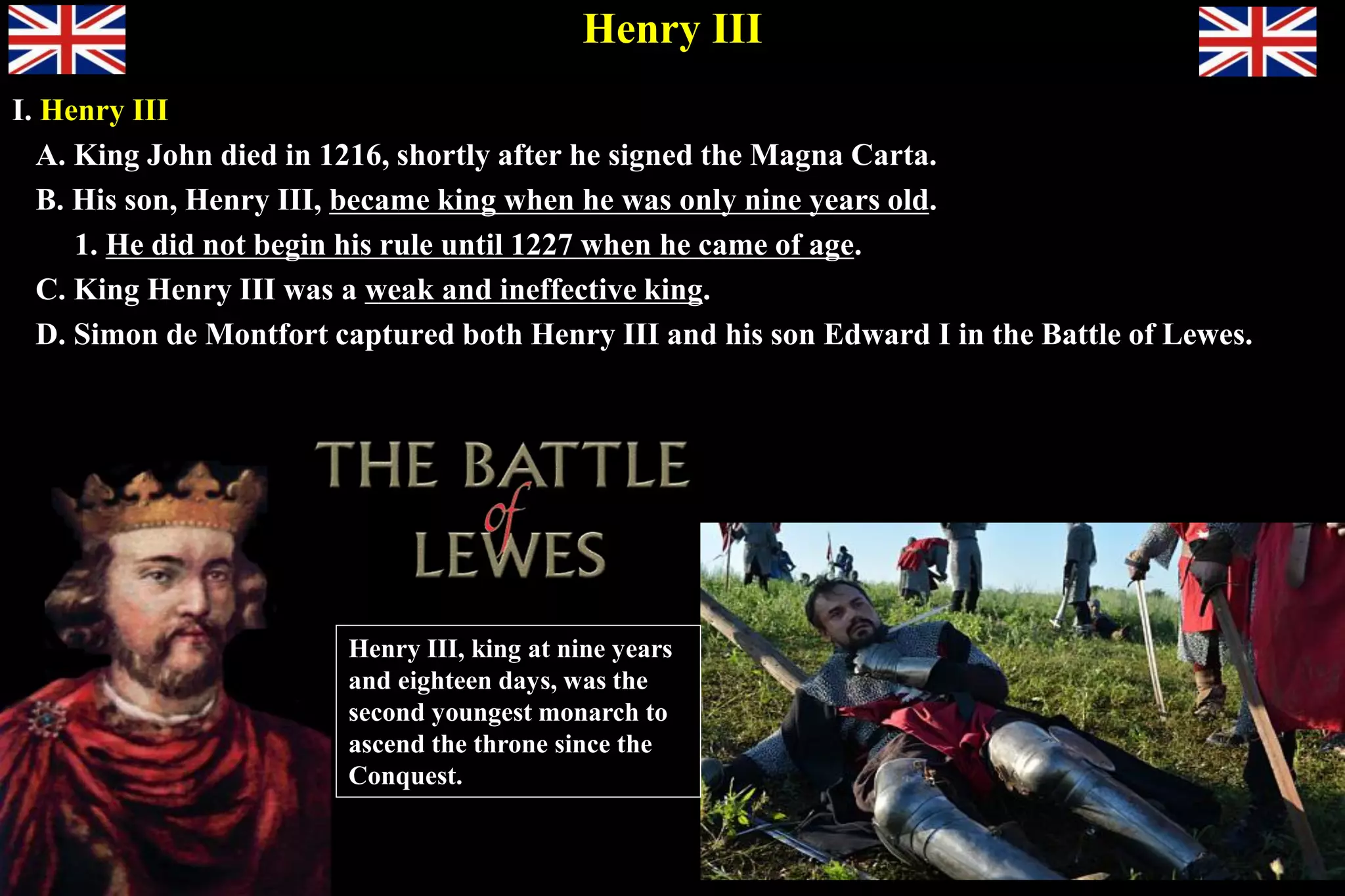Henry III
I. Henry III
A. King John died in 1216, shortly after he signed the Magna Carta.
B. His son, Henry III, became king when he was only nine years old.
1. He did not begin his rule until 1227 when he came of age.
C. King Henry III was a weak and ineffective king.
D. Simon de Montfort captured both Henry III and his son Edward I in the Battle of Lewes.
Henry III, king at nine years
and eighteen days, was the
second youngest monarch to
ascend the throne since the
Conquest.
 