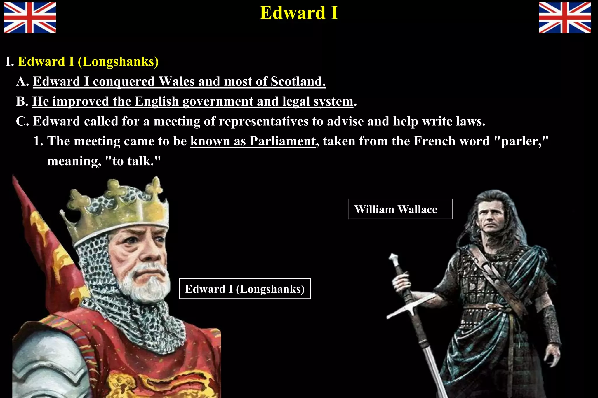 Edward I
I. Edward I (Longshanks)
A. Edward I conquered Wales and most of Scotland.
B. He improved the English government and legal system.
C. Edward called for a meeting of representatives to advise and help write laws.
1. The meeting came to be known as Parliament, taken from the French word "parler,"
meaning, "to talk."
William Wallace
Edward I (Longshanks)
 