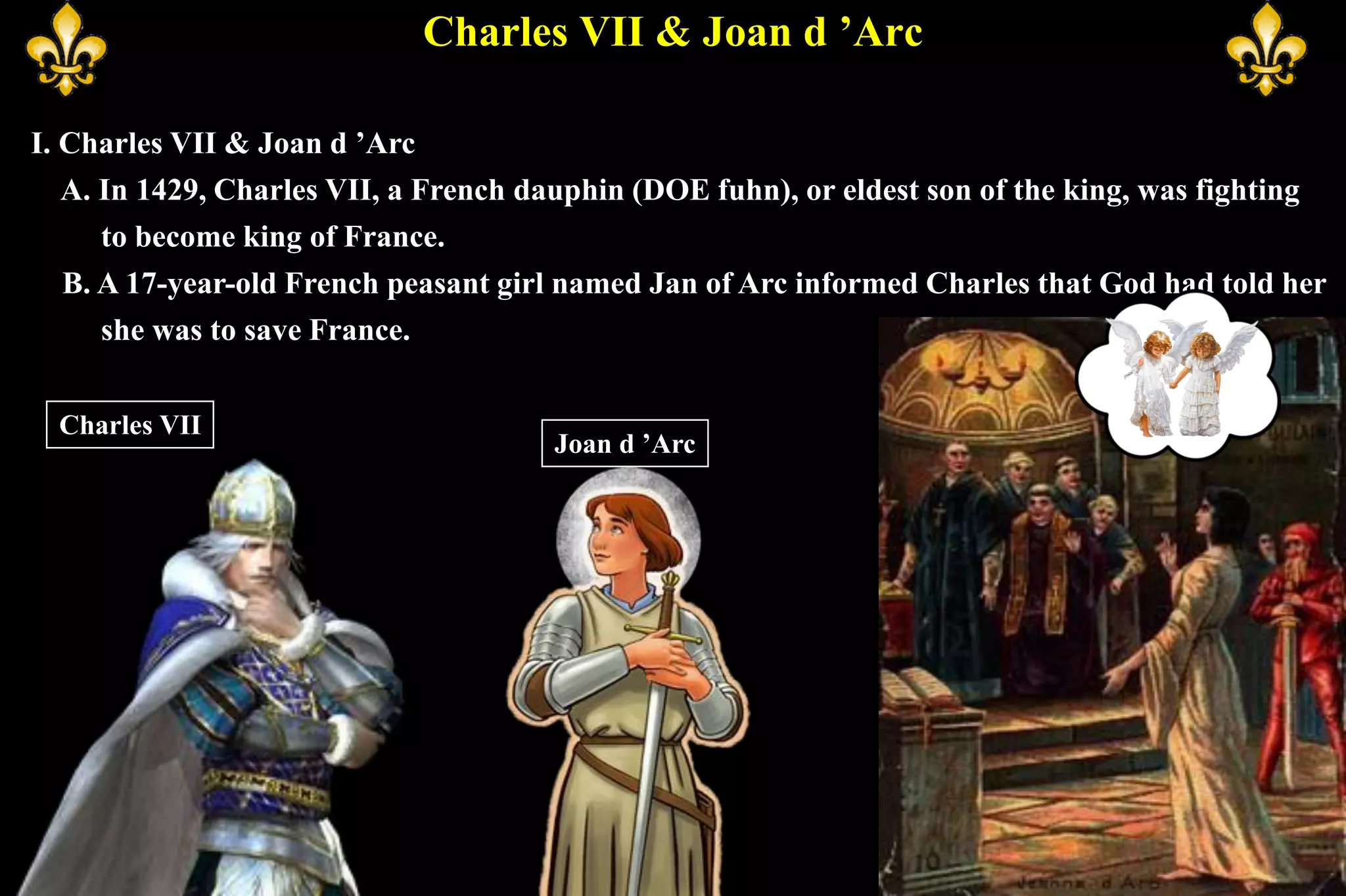 Charles VII & Joan d ’Arc
I. Charles VII & Joan d ’Arc
A. In 1429, Charles VII, a French dauphin (DOE fuhn), or eldest son of the king, was fighting
to become king of France.
B. A 17-year-old French peasant girl named Jan of Arc informed Charles that God had told her
she was to save France.
Charles VII
Joan d ’Arc
 
