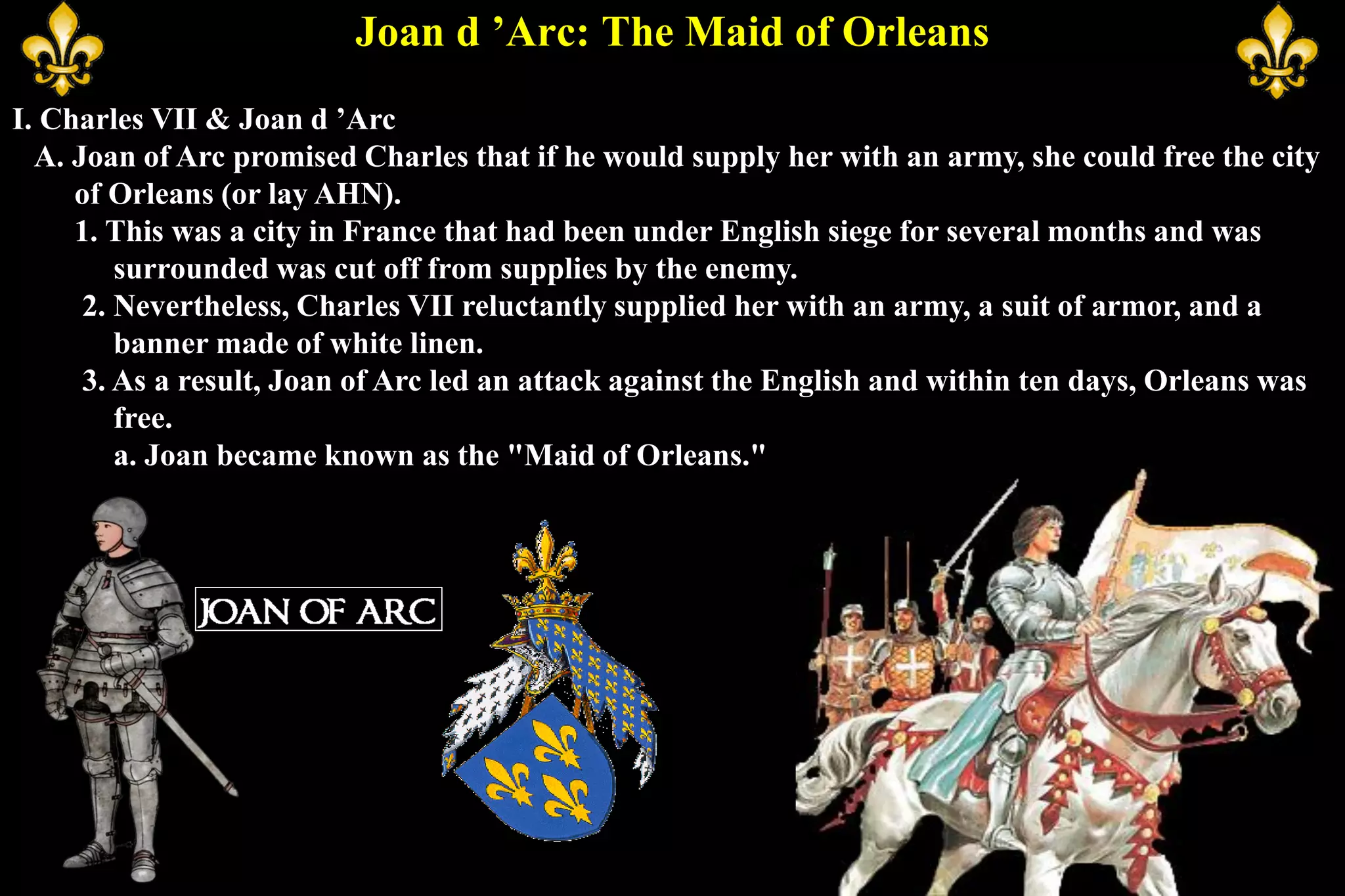 Joan d ’Arc: The Maid of Orleans
I. Charles VII & Joan d ’Arc
A. Joan of Arc promised Charles that if he would supply her with an army, she could free the city
of Orleans (or lay AHN).
1. This was a city in France that had been under English siege for several months and was
surrounded was cut off from supplies by the enemy.
2. Nevertheless, Charles VII reluctantly supplied her with an army, a suit of armor, and a
banner made of white linen.
3. As a result, Joan of Arc led an attack against the English and within ten days, Orleans was
free.
a. Joan became known as the "Maid of Orleans."
 
