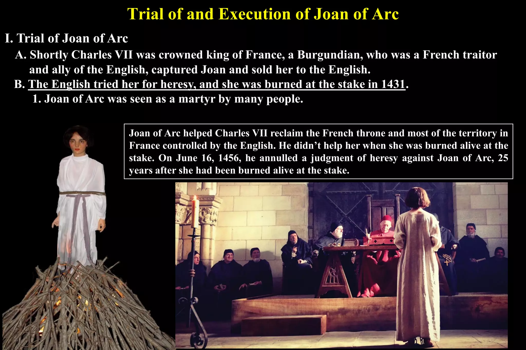 Trial of and Execution of Joan of Arc
I. Trial of Joan of Arc
A. Shortly Charles VII was crowned king of France, a Burgundian, who was a French traitor
and ally of the English, captured Joan and sold her to the English.
B. The English tried her for heresy, and she was burned at the stake in 1431.
1. Joan of Arc was seen as a martyr by many people.
Joan of Arc helped Charles VII reclaim the French throne and most of the territory in
France controlled by the English. He didn’t help her when she was burned alive at the
stake. On June 16, 1456, he annulled a judgment of heresy against Joan of Arc, 25
years after she had been burned alive at the stake.
 