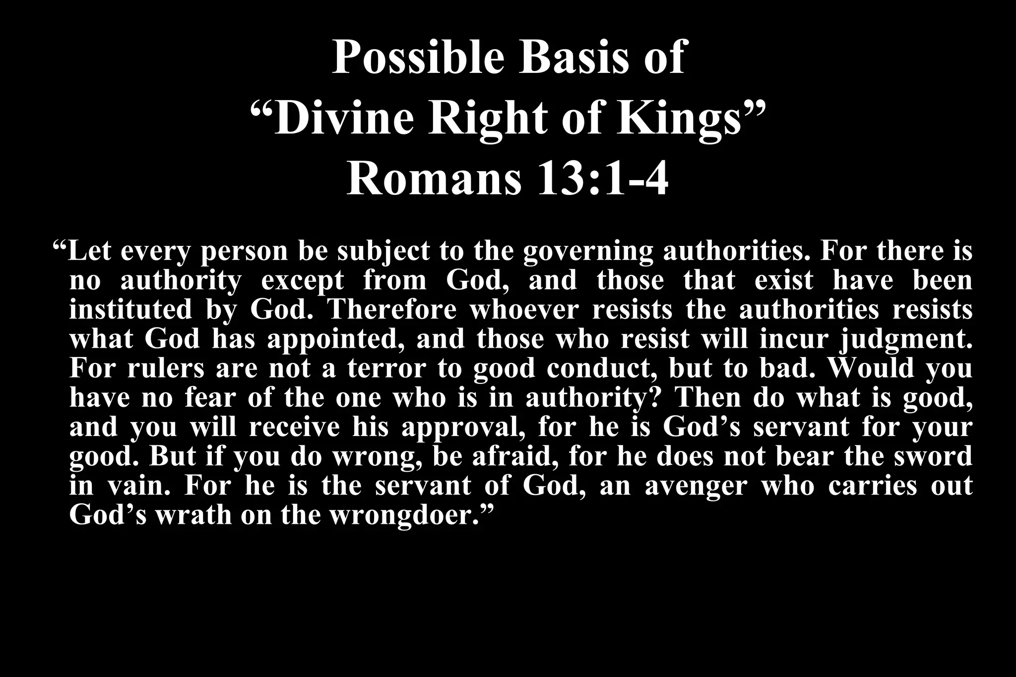Possible Basis of
“Divine Right of Kings”
Romans 13:1-4
“Let every person be subject to the governing authorities. For there is
no authority except from God, and those that exist have been
instituted by God. Therefore whoever resists the authorities resists
what God has appointed, and those who resist will incur judgment.
For rulers are not a terror to good conduct, but to bad. Would you
have no fear of the one who is in authority? Then do what is good,
and you will receive his approval, for he is God’s servant for your
good. But if you do wrong, be afraid, for he does not bear the sword
in vain. For he is the servant of God, an avenger who carries out
God’s wrath on the wrongdoer.”
 