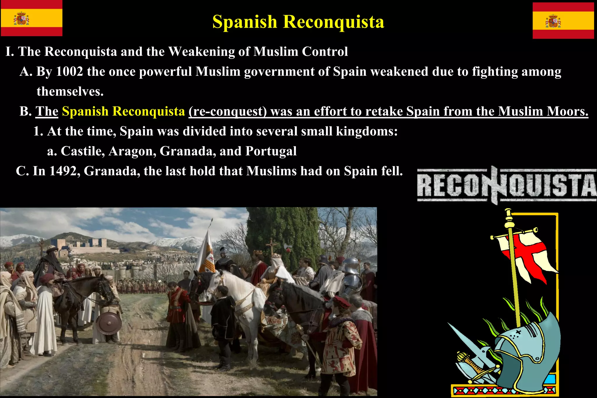Spanish Reconquista
I. The Reconquista and the Weakening of Muslim Control
A. By 1002 the once powerful Muslim government of Spain weakened due to fighting among
themselves.
B. The Spanish Reconquista (re-conquest) was an effort to retake Spain from the Muslim Moors.
1. At the time, Spain was divided into several small kingdoms:
a. Castile, Aragon, Granada, and Portugal
C. In 1492, Granada, the last hold that Muslims had on Spain fell.
 