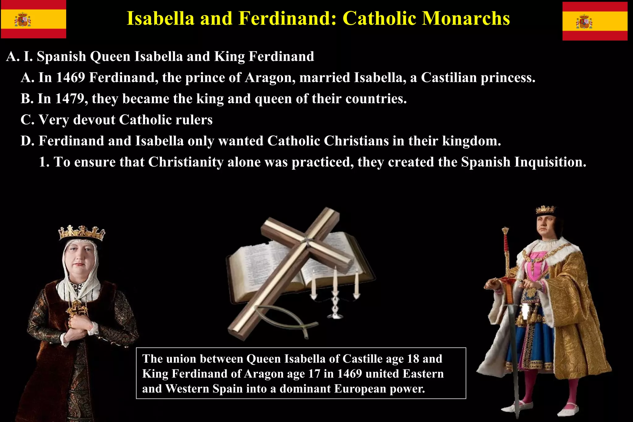 Isabella and Ferdinand: Catholic Monarchs
A. I. Spanish Queen Isabella and King Ferdinand
A. In 1469 Ferdinand, the prince of Aragon, married Isabella, a Castilian princess.
B. In 1479, they became the king and queen of their countries.
C. Very devout Catholic rulers
D. Ferdinand and Isabella only wanted Catholic Christians in their kingdom.
1. To ensure that Christianity alone was practiced, they created the Spanish Inquisition.
The union between Queen Isabella of Castille age 18 and
King Ferdinand of Aragon age 17 in 1469 united Eastern
and Western Spain into a dominant European power.
 