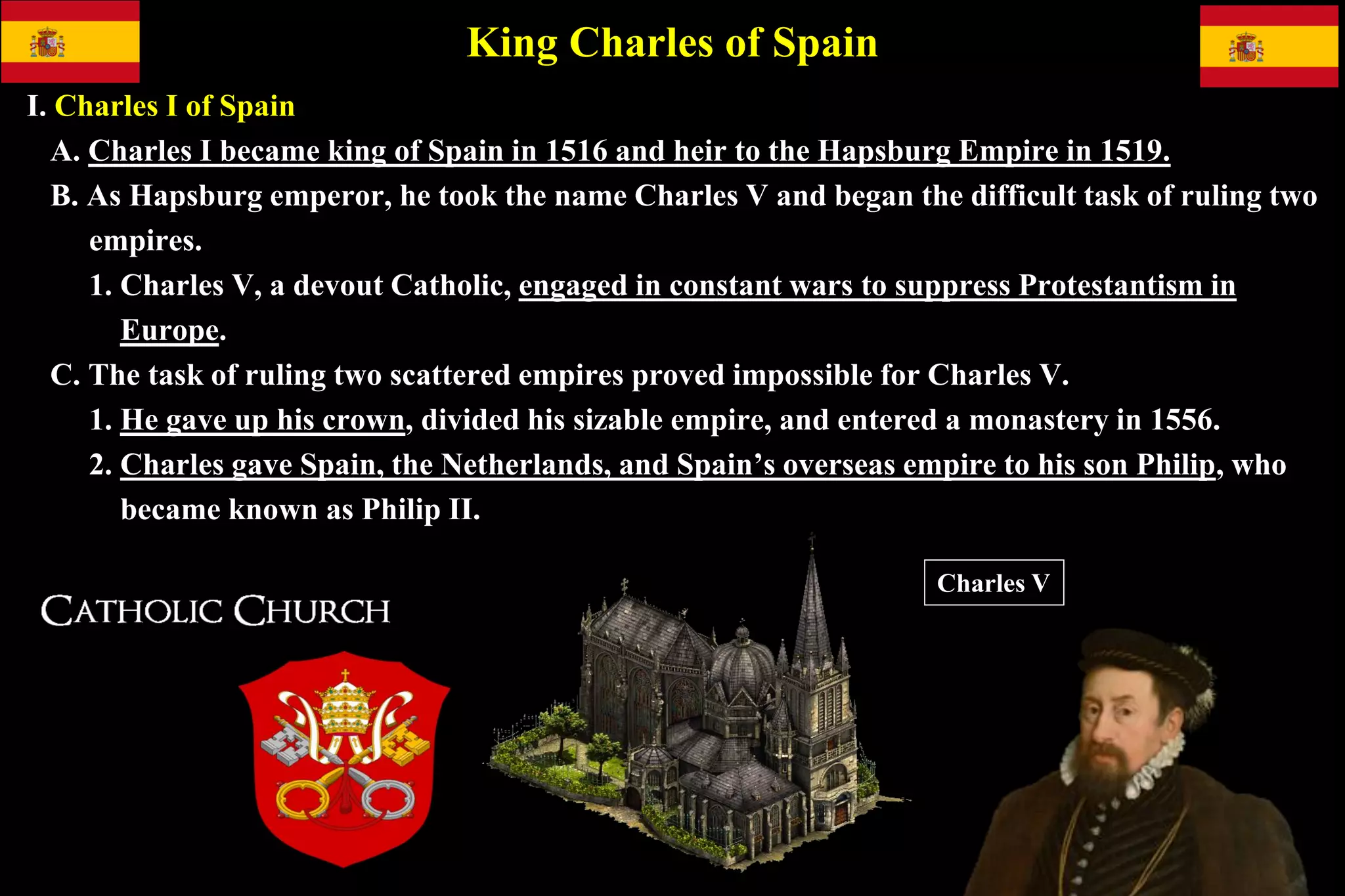King Charles of Spain
I. Charles I of Spain
A. Charles I became king of Spain in 1516 and heir to the Hapsburg Empire in 1519.
B. As Hapsburg emperor, he took the name Charles V and began the difficult task of ruling two
empires.
1. Charles V, a devout Catholic, engaged in constant wars to suppress Protestantism in
Europe.
C. The task of ruling two scattered empires proved impossible for Charles V.
1. He gave up his crown, divided his sizable empire, and entered a monastery in 1556.
2. Charles gave Spain, the Netherlands, and Spain’s overseas empire to his son Philip, who
became known as Philip II.
Charles V
 