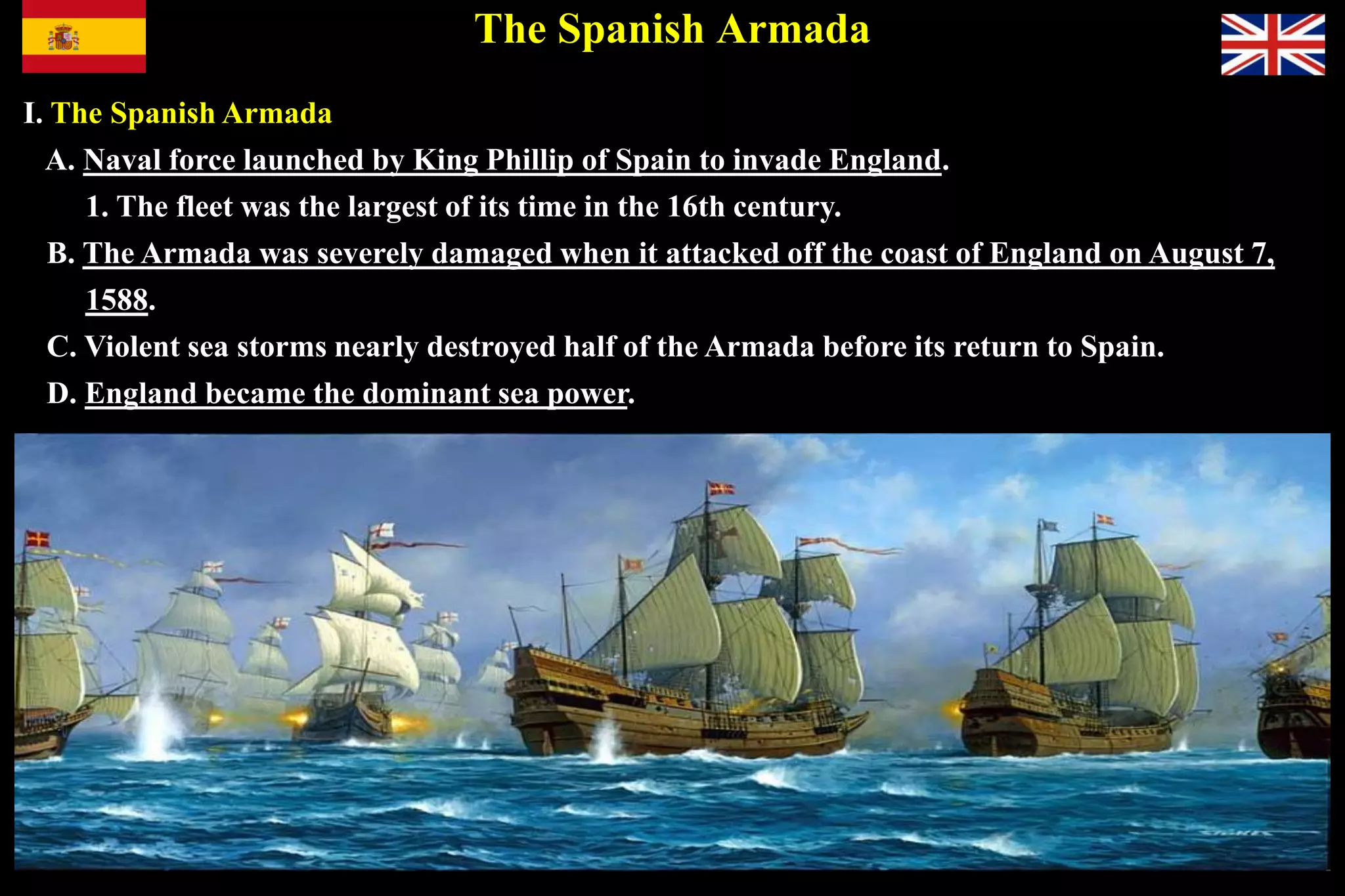 The Spanish Armada
I. The Spanish Armada
A. Naval force launched by King Phillip of Spain to invade England.
1. The fleet was the largest of its time in the 16th century.
B. The Armada was severely damaged when it attacked off the coast of England on August 7,
1588.
C. Violent sea storms nearly destroyed half of the Armada before its return to Spain.
D. England became the dominant sea power.
 