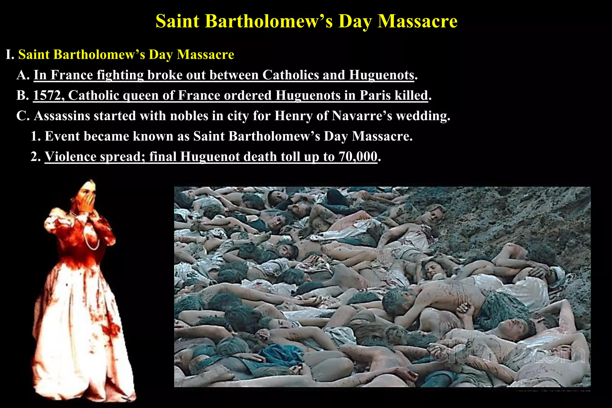 Saint Bartholomew’s Day Massacre
I. Saint Bartholomew’s Day Massacre
A. In France fighting broke out between Catholics and Huguenots.
B. 1572, Catholic queen of France ordered Huguenots in Paris killed.
C. Assassins started with nobles in city for Henry of Navarre’s wedding.
1. Event became known as Saint Bartholomew’s Day Massacre.
2. Violence spread; final Huguenot death toll up to 70,000.
 