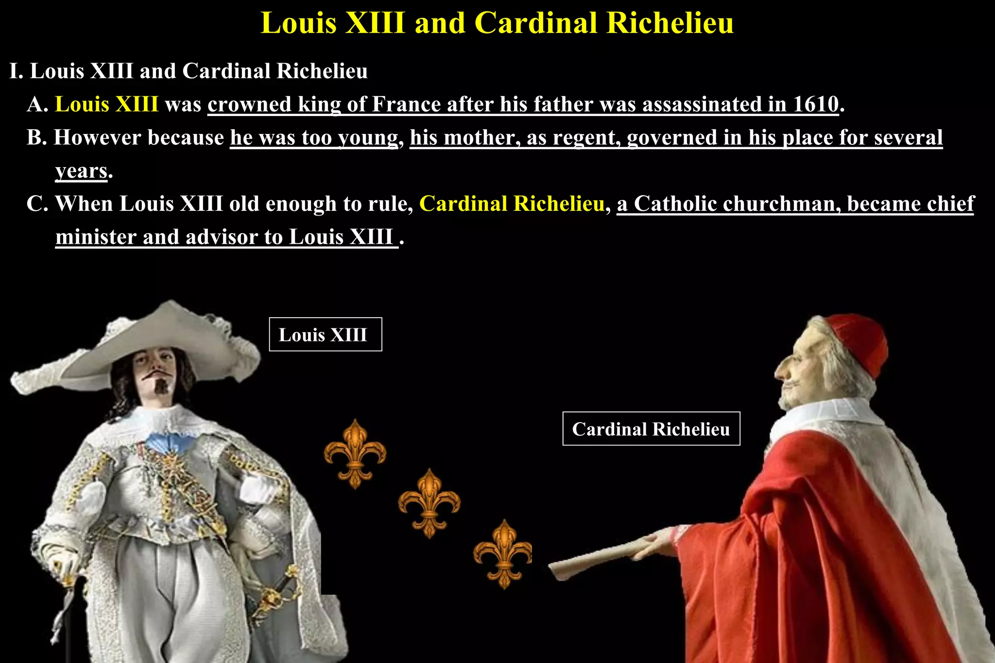 Louis XIII and Cardinal Richelieu
I. Louis XIII and Cardinal Richelieu
A. Louis XIII was crowned king of France after his father was assassinated in 1610.
B. However because he was too young, his mother, as regent, governed in his place for several
years.
C. When Louis XIII old enough to rule, Cardinal Richelieu, a Catholic churchman, became chief
minister and advisor to Louis XIII .
Louis XIII
Cardinal Richelieu
 