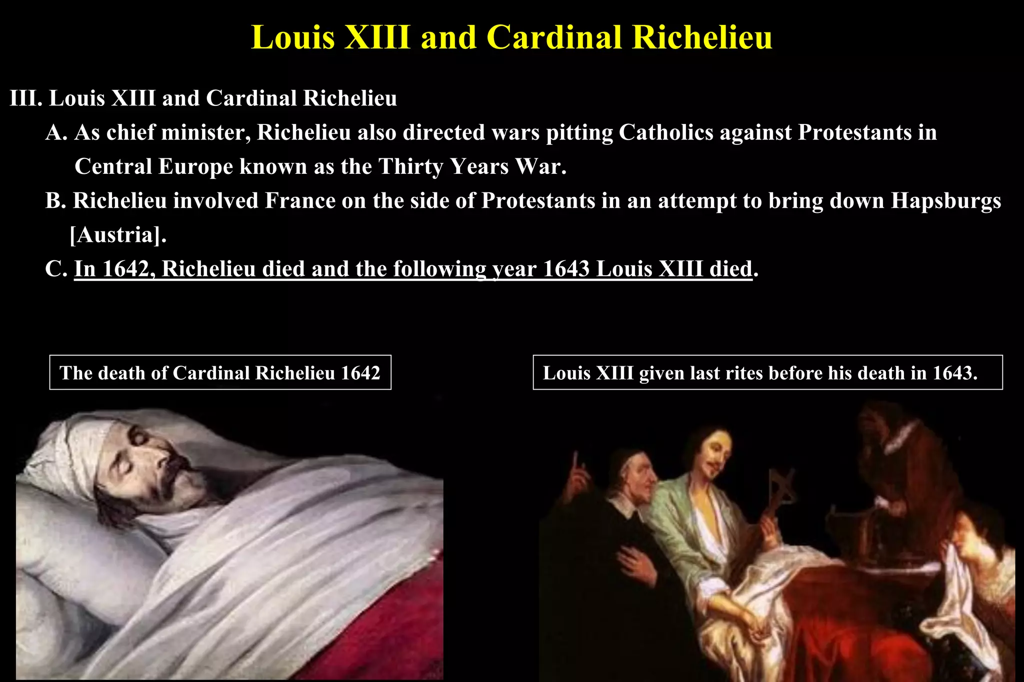 Louis XIII and Cardinal Richelieu
III. Louis XIII and Cardinal Richelieu
A. As chief minister, Richelieu also directed wars pitting Catholics against Protestants in
Central Europe known as the Thirty Years War.
B. Richelieu involved France on the side of Protestants in an attempt to bring down Hapsburgs
[Austria].
C. In 1642, Richelieu died and the following year 1643 Louis XIII died.
The death of Cardinal Richelieu 1642 Louis XIII given last rites before his death in 1643.
 