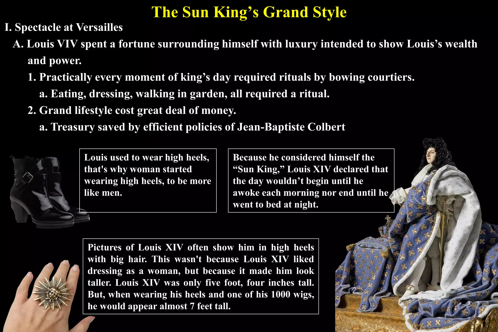 The Sun King’s Grand Style
I. Spectacle at Versailles
A. Louis VIV spent a fortune surrounding himself with luxury intended to show Louis’s wealth
and power.
1. Practically every moment of king’s day required rituals by bowing courtiers.
a. Eating, dressing, walking in garden, all required a ritual.
2. Grand lifestyle cost great deal of money.
a. Treasury saved by efficient policies of Jean-Baptiste Colbert
Because he considered himself the
“Sun King,” Louis XIV declared that
the day wouldn’t begin until he
awoke each morning nor end until he
went to bed at night.
Louis used to wear high heels,
that's why woman started
wearing high heels, to be more
like men.
Pictures of Louis XIV often show him in high heels
with big hair. This wasn't because Louis XIV liked
dressing as a woman, but because it made him look
taller. Louis XIV was only five foot, four inches tall.
But, when wearing his heels and one of his 1000 wigs,
he would appear almost 7 feet tall.
 