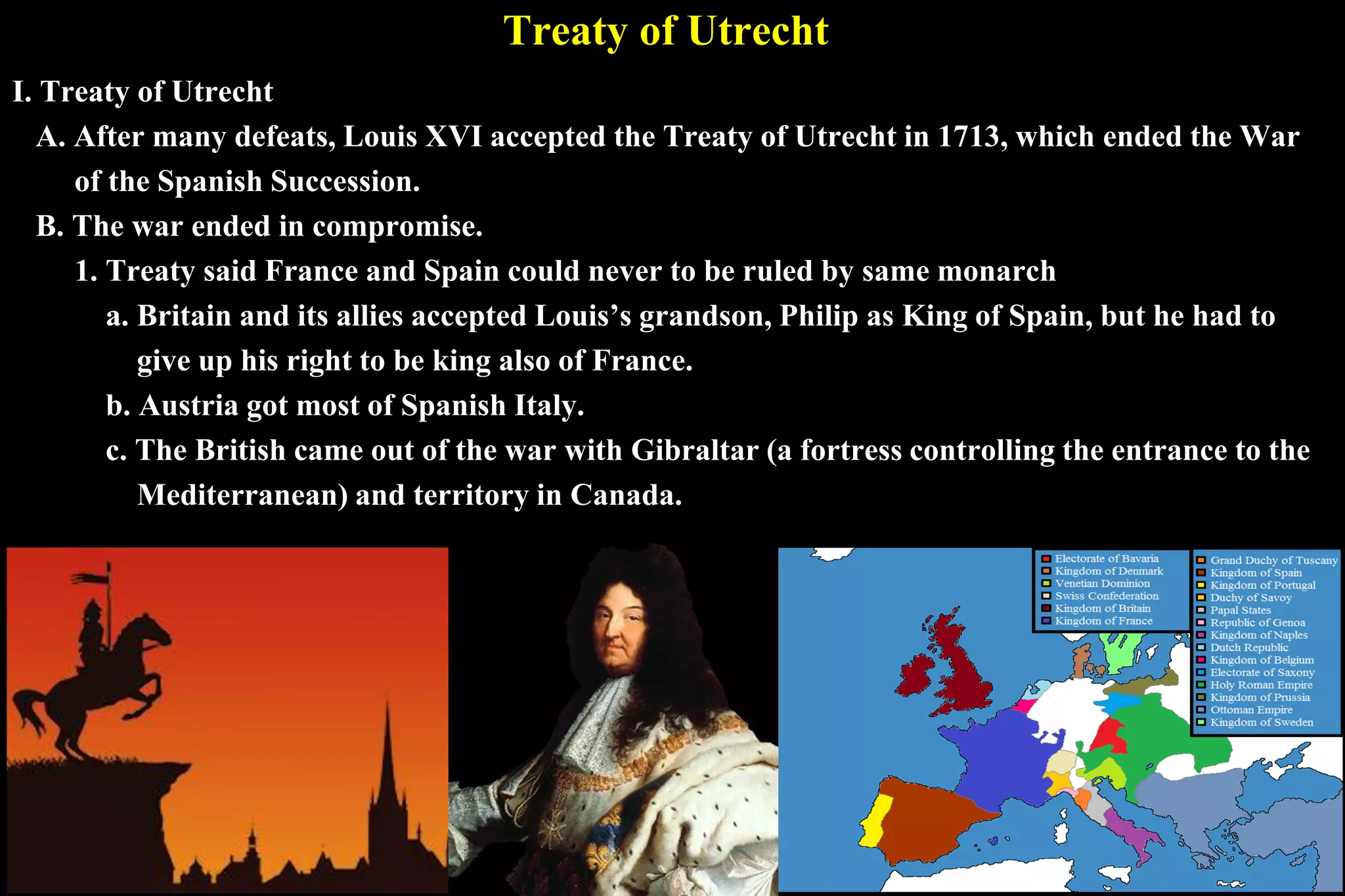 Treaty of Utrecht
I. Treaty of Utrecht
A. After many defeats, Louis XVI accepted the Treaty of Utrecht in 1713, which ended the War
of the Spanish Succession.
B. The war ended in compromise.
1. Treaty said France and Spain could never to be ruled by same monarch
a. Britain and its allies accepted Louis’s grandson, Philip as King of Spain, but he had to
give up his right to be king also of France.
b. Austria got most of Spanish Italy.
c. The British came out of the war with Gibraltar (a fortress controlling the entrance to the
Mediterranean) and territory in Canada.
 