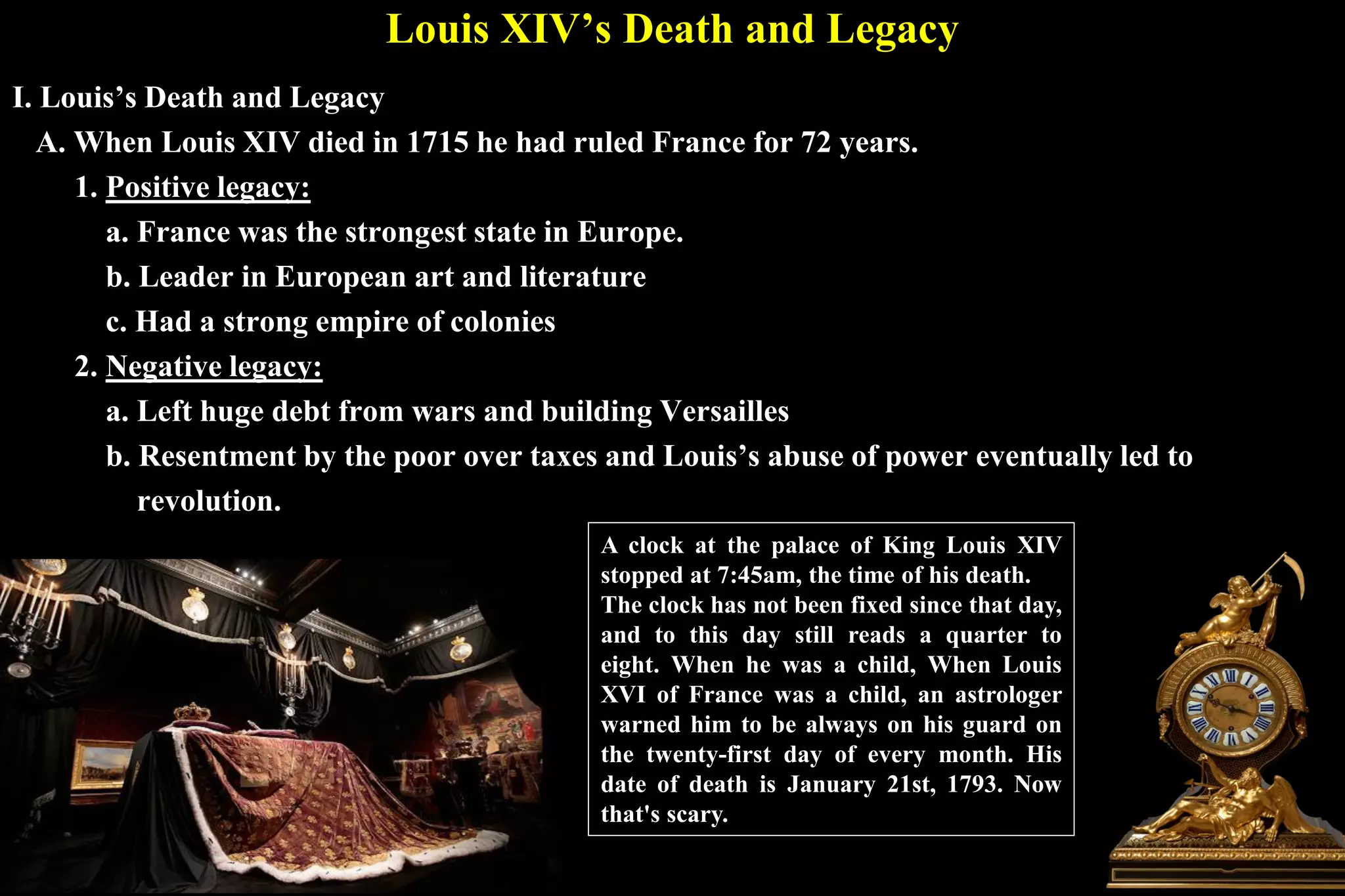 Louis XIV’s Death and Legacy
I. Louis’s Death and Legacy
A. When Louis XIV died in 1715 he had ruled France for 72 years.
1. Positive legacy:
a. France was the strongest state in Europe.
b. Leader in European art and literature
c. Had a strong empire of colonies
2. Negative legacy:
a. Left huge debt from wars and building Versailles
b. Resentment by the poor over taxes and Louis’s abuse of power eventually led to
revolution.
A clock at the palace of King Louis XIV
stopped at 7:45am, the time of his death.
The clock has not been fixed since that day,
and to this day still reads a quarter to
eight. When he was a child, When Louis
XVI of France was a child, an astrologer
warned him to be always on his guard on
the twenty-first day of every month. His
date of death is January 21st, 1793. Now
that's scary.
 