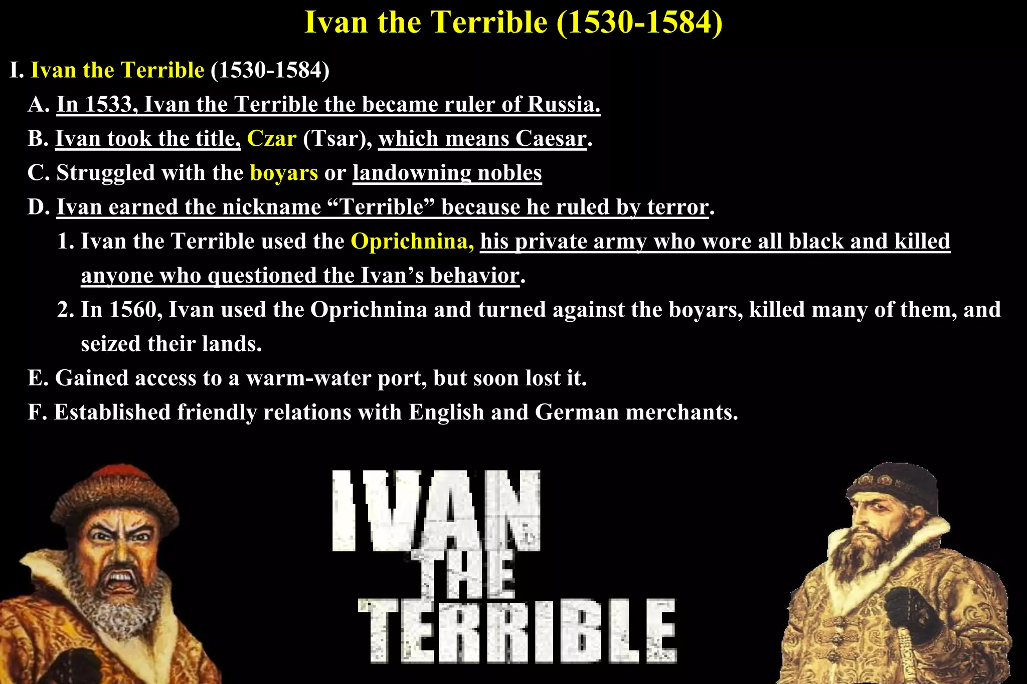 Ivan the Terrible (1530-1584)
I. Ivan the Terrible (1530-1584)
A. In 1533, Ivan the Terrible the became ruler of Russia.
B. Ivan took the title, Czar (Tsar), which means Caesar.
C. Struggled with the boyars or landowning nobles
D. Ivan earned the nickname “Terrible” because he ruled by terror.
1. Ivan the Terrible used the Oprichnina, his private army who wore all black and killed
anyone who questioned the Ivan’s behavior.
2. In 1560, Ivan used the Oprichnina and turned against the boyars, killed many of them, and
seized their lands.
E. Gained access to a warm-water port, but soon lost it.
F. Established friendly relations with English and German merchants.
 