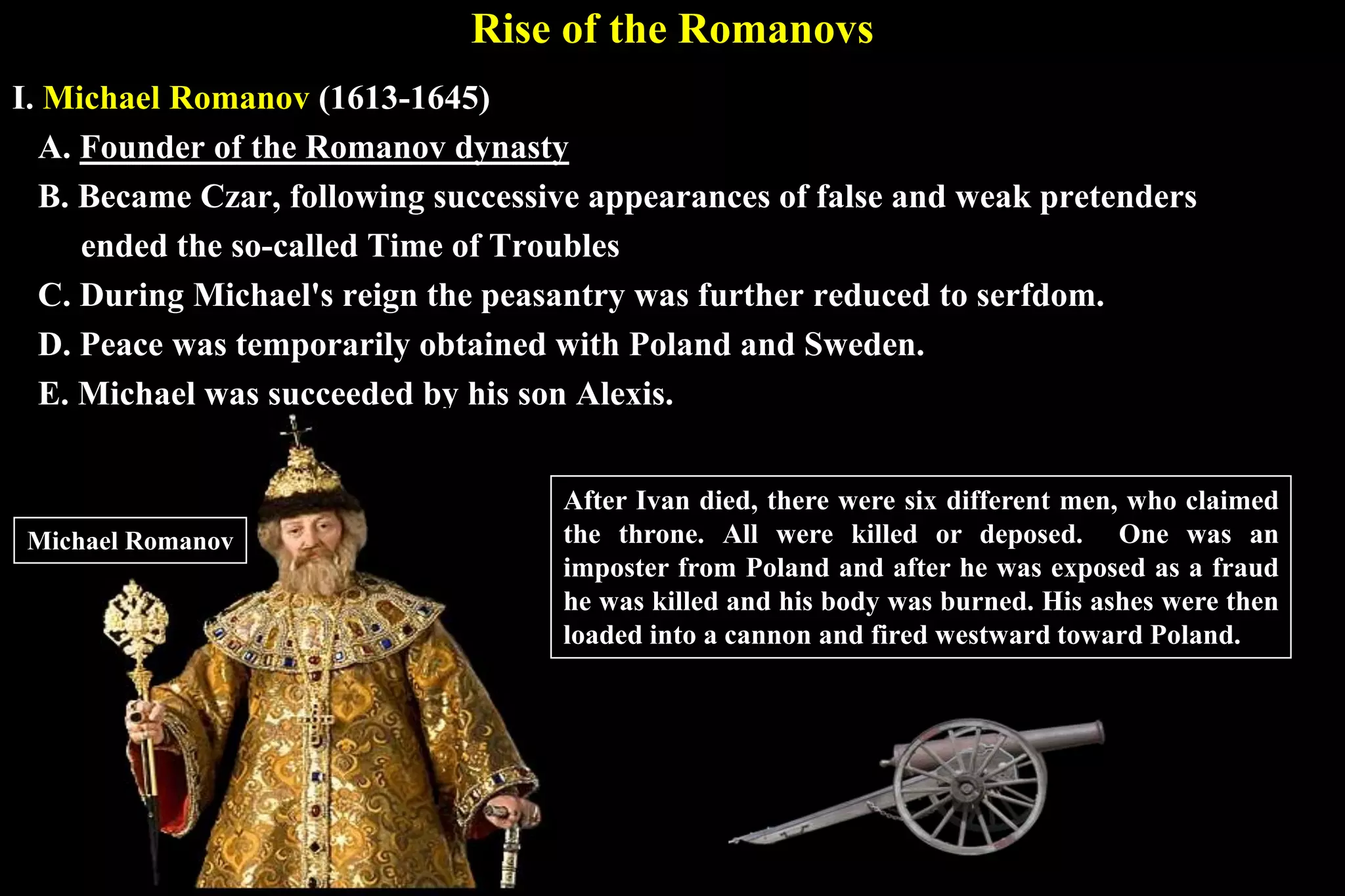 Rise of the Romanovs
I. Michael Romanov (1613-1645)
A. Founder of the Romanov dynasty
B. Became Czar, following successive appearances of false and weak pretenders
ended the so-called Time of Troubles
C. During Michael's reign the peasantry was further reduced to serfdom.
D. Peace was temporarily obtained with Poland and Sweden.
E. Michael was succeeded by his son Alexis.
After Ivan died, there were six different men, who claimed
the throne. All were killed or deposed. One was an
imposter from Poland and after he was exposed as a fraud
he was killed and his body was burned. His ashes were then
loaded into a cannon and fired westward toward Poland.
Michael Romanov
 