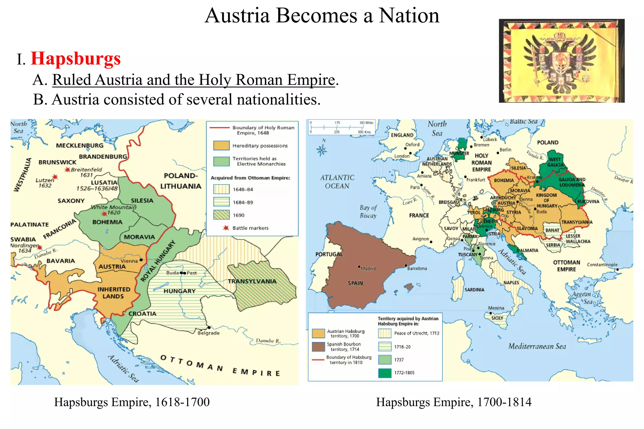 Austria Becomes a Nation
I. Hapsburgs
A. Ruled Austria and the Holy Roman Empire.
B. Austria consisted of several nationalities.
Hapsburgs Empire, 1618-1700 Hapsburgs Empire, 1700-1814
 