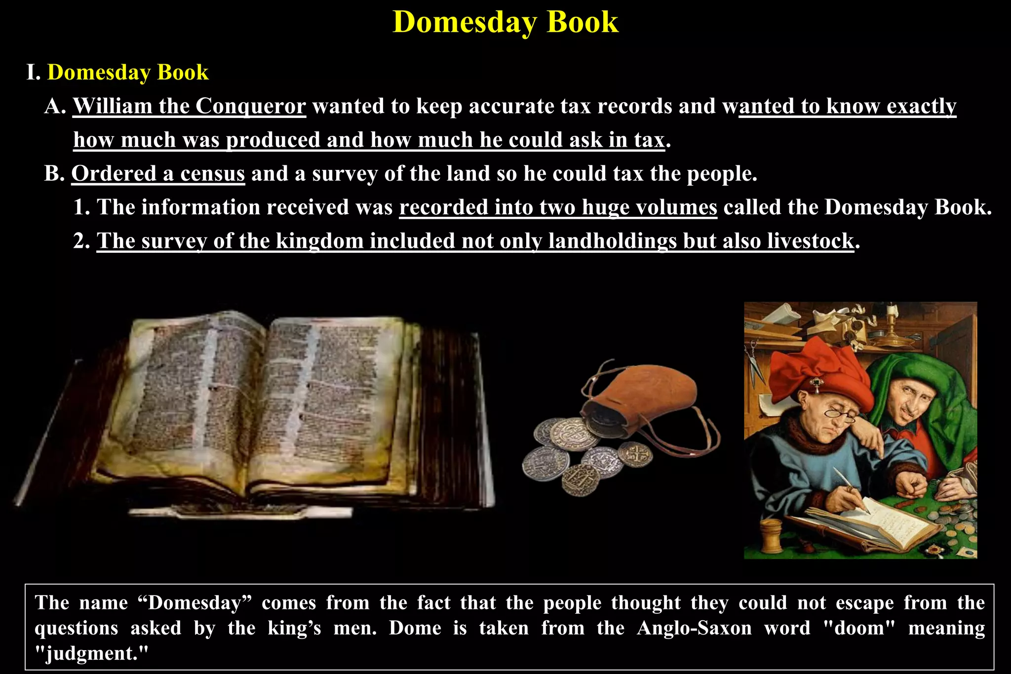 Domesday Book
I. Domesday Book
A. William the Conqueror wanted to keep accurate tax records and wanted to know exactly
how much was produced and how much he could ask in tax.
B. Ordered a census and a survey of the land so he could tax the people.
1. The information received was recorded into two huge volumes called the Domesday Book.
2. The survey of the kingdom included not only landholdings but also livestock.
The name “Domesday” comes from the fact that the people thought they could not escape from the
questions asked by the king’s men. Dome is taken from the Anglo-Saxon word "doom" meaning
"judgment."
 