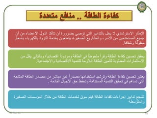 ‫اإلطار االسترشادي ال يخل بالتدابير التي توصي بضرورة أن تتأكد الدول األعضاء من أن‬
‫جميع المستخدمين من األسر، والمشاريع الصغيرة، يتمتعون بخدمة التزود بالكهرباء بأسعار‬
‫معقولة وشفافة.‬
‫يحقق تحسين كفاءة الطاقة وفراً ملحوظا ً في الطاقة ومردوداً اقتصاديا ً؛ وبالتالي يقلل من‬
‫االستثمارات المطلوبة لتأمين الطاقة الالزمة للتنمية االقتصادية واالجتماعية.‬
‫يعتبر تحسين كفاءة الطاقة وترشيد استخدامها مصدراً غير مباشر من مصادر الطاقة المتاحة‬
‫التي تساهم في تحقيق التنمية المستدامة وتحفظ حق األجيال القادمة .‬
‫تشجع تدابير إجراءات كفاءة الطاقة قيام سوق لخدمات الطاقة من خالل المؤسسات الصغيرة‬
‫والمتوسطة‬
‫01‬

‫31-‪18-Nov‬‬

 