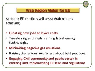 Adopting EE practices will assist Arab nations
achieving:
• Creating new jobs at lower costs.
• Transferring and implementing latest energy
technologies
• Minimizing negative gas emissions
• Raising the regions awareness about best practices.
• Engaging Civil community and public sector in
creating and implementing EE laws and regulations

 