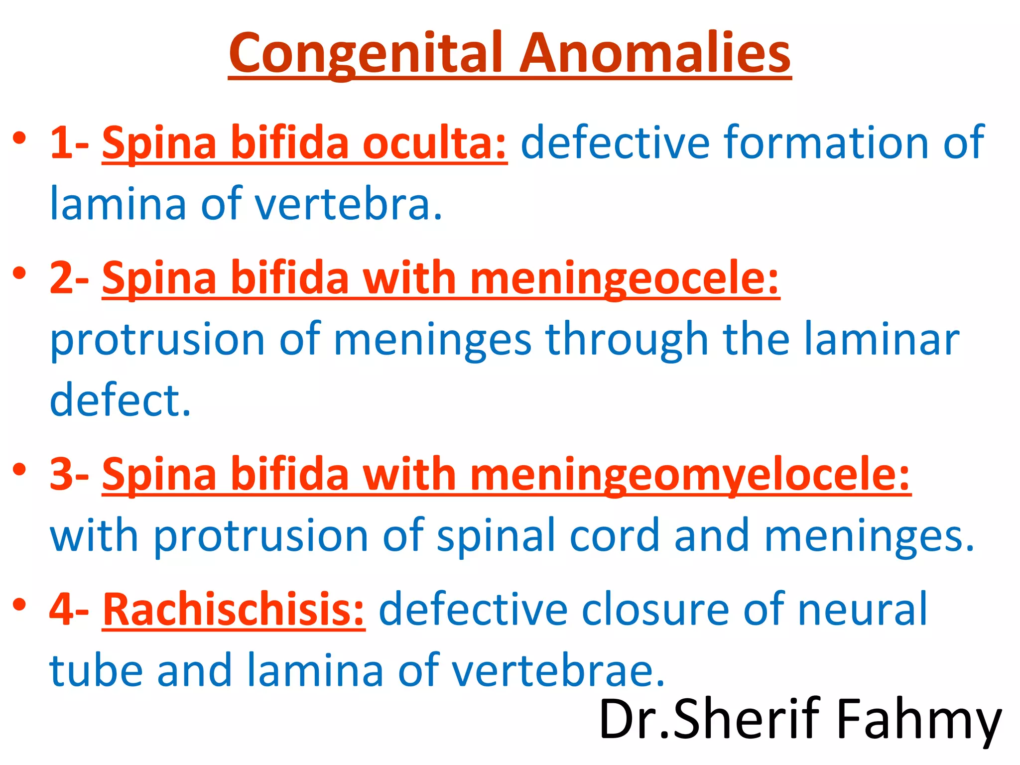 Congenital Anomalies
• 1- Spina bifida oculta: defective formation of
lamina of vertebra.
• 2- Spina bifida with meningeocele:
protrusion of meninges through the laminar
defect.
• 3- Spina bifida with meningeomyelocele:
with protrusion of spinal cord and meninges.
• 4- Rachischisis: defective closure of neural
tube and lamina of vertebrae.
Dr.Sherif Fahmy
 