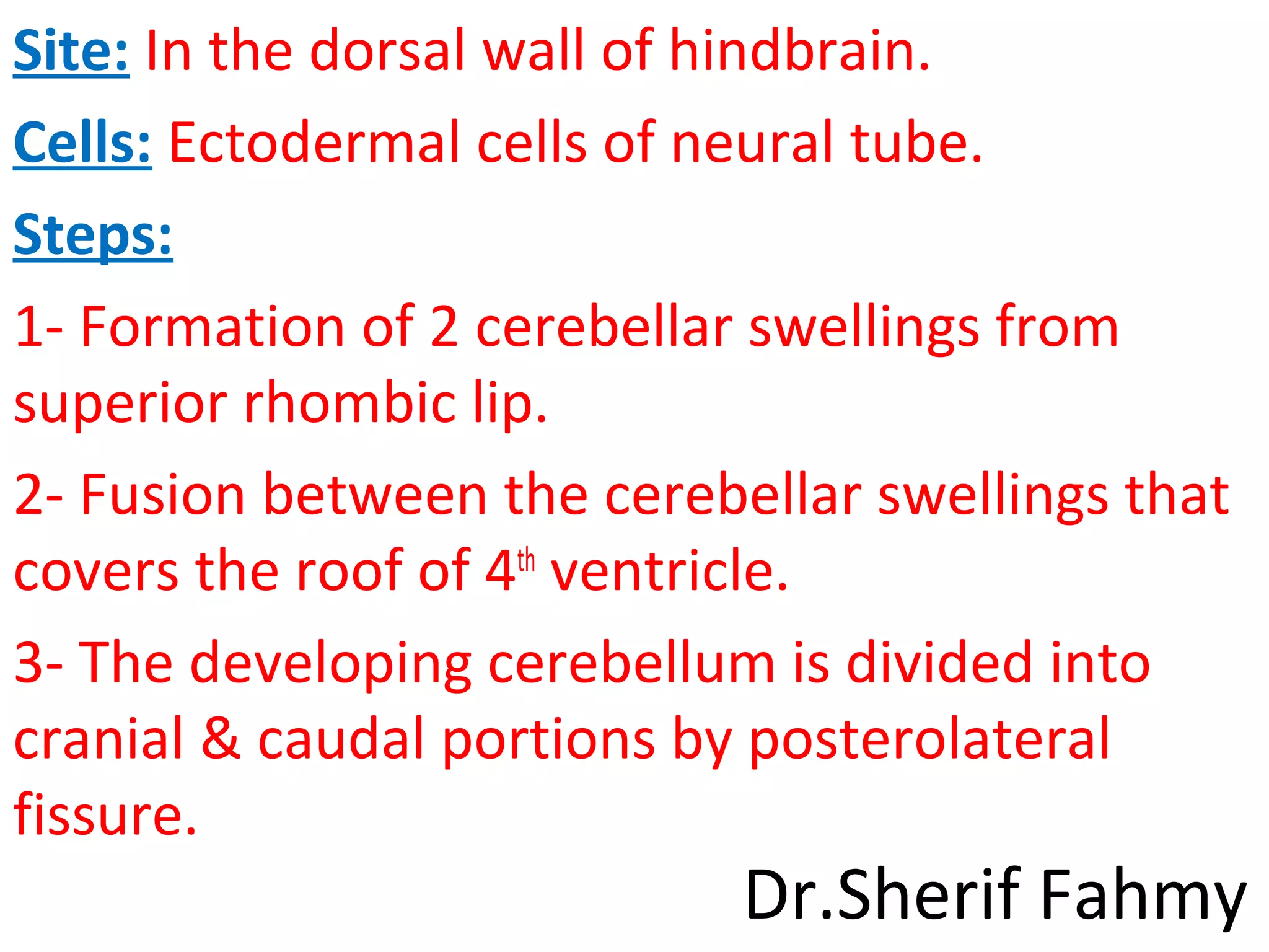 Site: In the dorsal wall of hindbrain.
Cells: Ectodermal cells of neural tube.
Steps:
1- Formation of 2 cerebellar swellings from
superior rhombic lip.
2- Fusion between the cerebellar swellings that
covers the roof of 4th
ventricle.
3- The developing cerebellum is divided into
cranial & caudal portions by posterolateral
fissure.
Dr.Sherif Fahmy
 