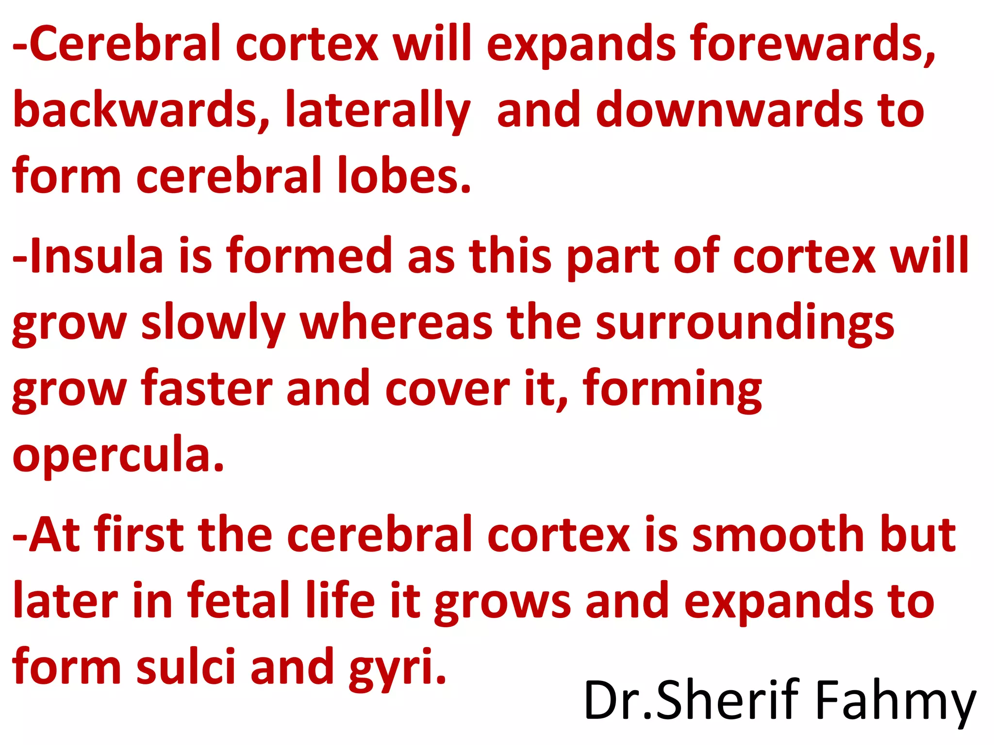-Cerebral cortex will expands forewards,
backwards, laterally and downwards to
form cerebral lobes.
-Insula is formed as this part of cortex will
grow slowly whereas the surroundings
grow faster and cover it, forming
opercula.
-At first the cerebral cortex is smooth but
later in fetal life it grows and expands to
form sulci and gyri.
Dr.Sherif Fahmy
 