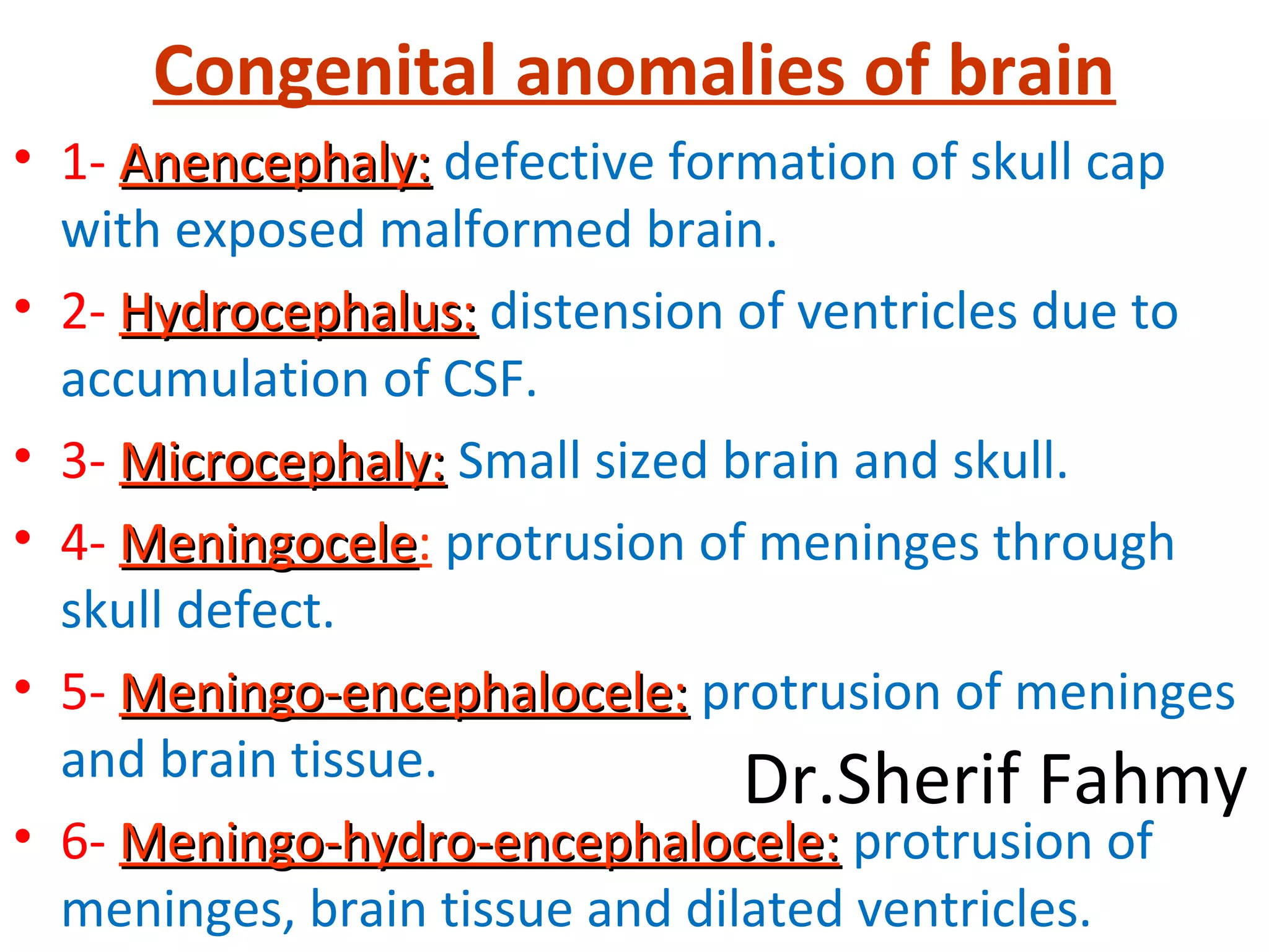 Congenital anomalies of brain
• 1- Anencephaly:Anencephaly: defective formation of skull cap
with exposed malformed brain.
• 2- Hydrocephalus:Hydrocephalus: distension of ventricles due to
accumulation of CSF.
• 3- Microcephaly:Microcephaly: Small sized brain and skull.
• 4- MeningoceleMeningocele: protrusion of meninges through
skull defect.
• 5- Meningo-encephalocele:Meningo-encephalocele: protrusion of meninges
and brain tissue.
• 6- Meningo-hydro-encephalocele:Meningo-hydro-encephalocele: protrusion of
meninges, brain tissue and dilated ventricles.
Dr.Sherif Fahmy
 