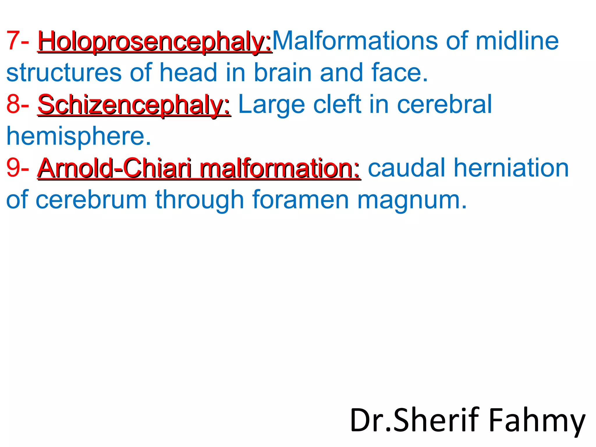7- Holoprosencephaly:Holoprosencephaly:Malformations of midline
structures of head in brain and face.
8- Schizencephaly:Schizencephaly: Large cleft in cerebral
hemisphere.
9- Arnold-Chiari malformation:Arnold-Chiari malformation: caudal herniation
of cerebrum through foramen magnum.
Dr.Sherif Fahmy
 