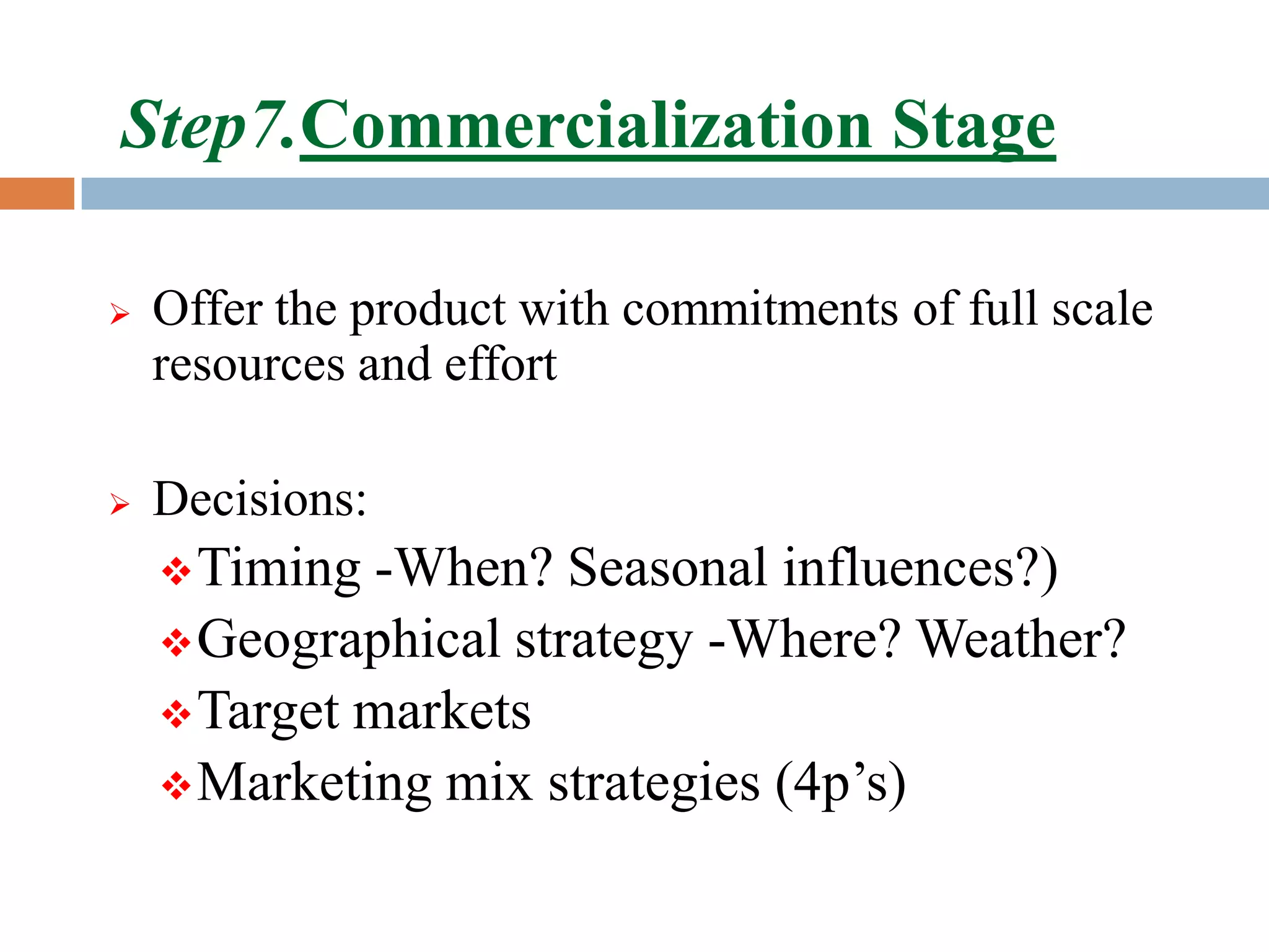 Step7.Commercialization Stage

   Offer the product with commitments of full scale
    resources and effort

   Decisions:
     Timing -When? Seasonal influences?)
     Geographical strategy -Where? Weather?
     Target markets
     Marketing mix strategies (4p’s)
 