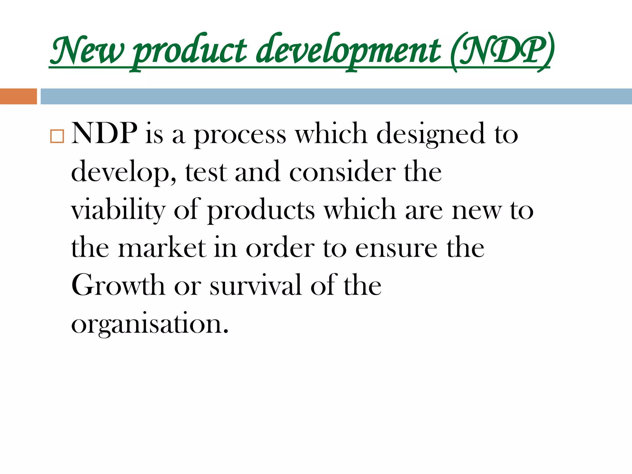 New product development (NDP)
   NDP is a process which designed to
    develop, test and consider the
    viability of products which are new to
    the market in order to ensure the
    Growth or survival of the
    organisation.
 